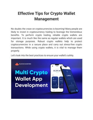 Effective Tips for Crypto Wallet
Management
No doubts the craze on cryptocurrencies is booming! Many people are
likely to invest in cryptocurrency trading to leverage the tremendous
benefits. To perform crypto trading, reliable crypto wallets are
important. It is much like the same as regular wallets which are used
for storage purposes. Robust crypto wallets help to protect
cryptocurrencies in a secure place and carry out stress-free crypto
transactions. While using crypto wallets, it is vital to manage them
properly.
Let’s look into the best practices to ensure your wallet’s safety.
 