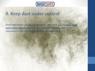 8. Keep dust under control
Dust explosions can be catastrophic, and even a 1/32-inch-thick
layer poses significant risk. For most workplaces, industrial
vacuums or wet cleaning methods are necessary.
 