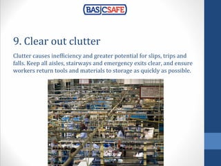9. Clear out clutter
Clutter causes inefficiency and greater potential for slips, trips and
falls. Keep all aisles, stairways and emergency exits clear, and ensure
workers return tools and materials to storage as quickly as possible.
 
