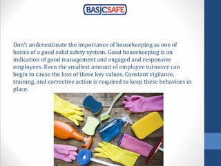 Don’t underestimate the importance of housekeeping as one of
basics of a good solid safety system. Good housekeeping is an
indication of good management and engaged and responsive
employees. Even the smallest amount of employee turnover can
begin to cause the loss of these key values. Constant vigilance,
training, and corrective action is required to keep these behaviors in
place.
 
