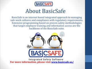 About BasicSafe
BasicSafe is an internet based integrated approach to managing
safe work cultures and compliance with regulatory requirements.
Extensive programming based on proven safety methodologies
that target employee training and information access are the
backbone of the BasicSafe suite.
For more information, please visit www.basicsafe.us/
 