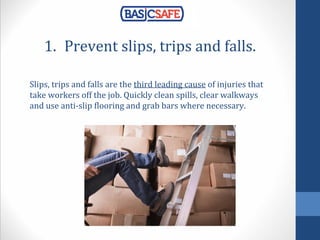 1. Prevent slips, trips and falls.
Slips, trips and falls are the third leading cause of injuries that
take workers off the job. Quickly clean spills, clear walkways
and use anti-slip flooring and grab bars where necessary.
 