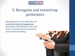 5. Recognize and reward top
performers
Recognition for a job well done can
massively improve engagement.
Incentivize safe behaviors, but steer
clear of outcome-based rewards to
avoid under-reporting.
 