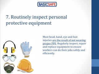 7. Routinely inspect personal
protective equipment
Most head, hand, eye and foot
injuries are the result of not wearing
proper PPE. Regularly inspect, repair
and replace equipment to ensure
workers can do their jobs safely and
efficiently.
 