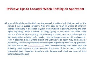 Effective Tips to Consider When Renting an Apartment
All around the globe residentially moving around is quite a task that can get on the
nerves if not managed properly. Not only does it result in weeks of effort in
apartment hunting it also leads to great work involved in packing, moving and then
again unpacking. With hundreds of things going on the mind and almost fifty
percent of the work not getting done the way it should, one must atleast get the
fact straight that only the perfect and most suitable apartment should be chosen for
rent. It becomes a place where atleast one year has to be spent may it be alone or
with family and this responsibility becomes quite frightening if the wrong apartment
has been rented on. Builders in Kochi have been developing apartments with the
following considerations in view to make them state of the art and comfortable
residential spots, however, tenants should beware and check on personal level
before closing the deal
 