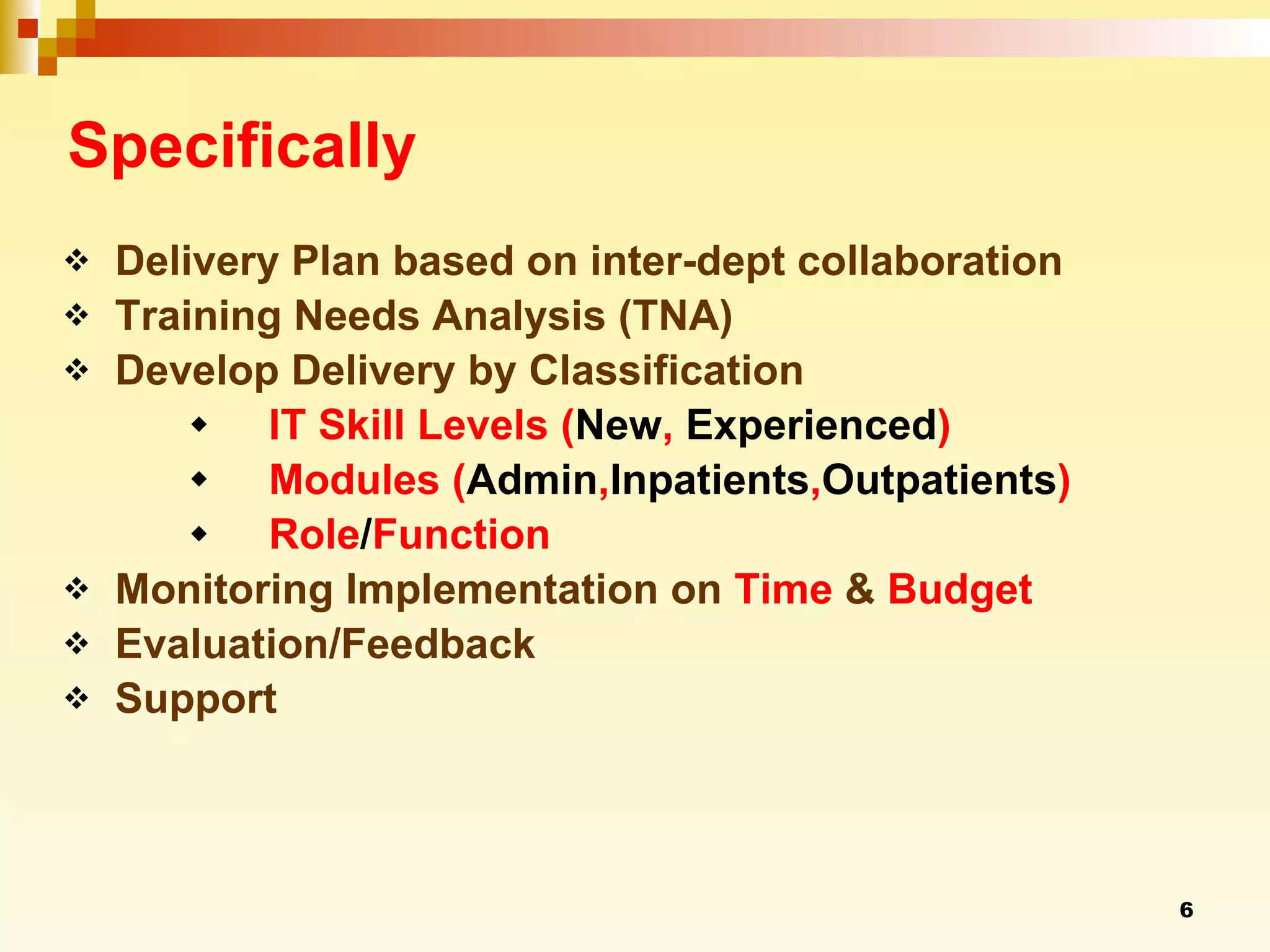 Specifically Delivery Plan based on inter-dept collaboration  Training Needs Analysis (TNA) Develop Delivery by Classification IT Skill Levels ( New ,  Experienced ) Modules ( Admin , Inpatients , Outpatients ) Role / Function Monitoring Implementation on  Time  &  Budget Evaluation/Feedback Support 