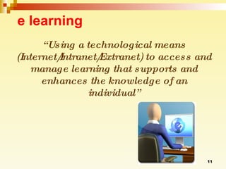 e learning “ Using a technological means (Internet/Intranet/Extranet) to access and manage learning that supports and enhances the knowledge of an individual” 
