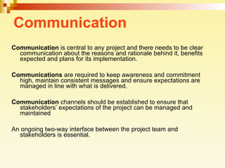 Communication Communication  is central to any project and there needs to be clear communication about the reasons and rationale behind it, benefits expected and plans for its implementation.  Communications  are required to keep awareness and commitment high, maintain consistent messages and ensure expectations are managed in line with what is delivered. Communication  channels should be established to ensure that stakeholders’ expectations of the project can be managed and maintained  An ongoing two-way interface between the project team and stakeholders is essential.  