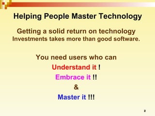 Helping People Master Technology Getting a solid return on technology  Investments takes more than good software. You need users who can Understand it  ! Embrace it  !! & Master it  !!! 
