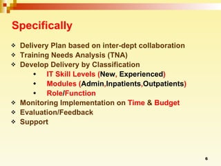 Specifically Delivery Plan based on inter-dept collaboration  Training Needs Analysis (TNA) Develop Delivery by Classification IT Skill Levels ( New ,  Experienced ) Modules ( Admin , Inpatients , Outpatients ) Role / Function Monitoring Implementation on  Time  &  Budget Evaluation/Feedback Support 