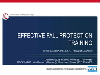 EFFECTIVE FALL PROTECTION
                  TRAINING
                      CRAIG GALECKA, P.E., C.S.P. – PROJECT MANAGER



                     CGalecka@LJBInc.com; Phone: (517) 349-9280
MODERATOR: Kim Messer, KMesser@LJBInc.com; Phone: (937) 259-5000

                        LJB University™ has been approved as an Authorized Provider by the International Association for
                        Continuing Education and Training (IACET), 1760 Old Meadow Road, Suite 500, McLean, VA 22102.      .
 
