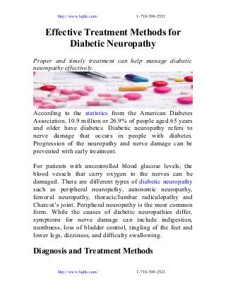 http://www.hqbk.com/

1-718-769-2521

Effective Treatment Methods for
Diabetic Neuropathy
Proper and timely treatment can help manage diabetic
neuropathy effectively.

According to the statistics from the American Diabetes
Association, 10.9 million or 26.9% of people aged 65 years
and older have diabetes. Diabetic neuropathy refers to
nerve damage that occurs in people with diabetes.
Progression of the neuropathy and nerve damage can be
prevented with early treatment.
For patients with uncontrolled blood glucose levels, the
blood vessels that carry oxygen to the nerves can be
damaged. There are different types of diabetic neuropathy
such as peripheral neuropathy, autonomic neuropathy,
femoral neuropathy, thoracic/lumbar radiculopathy and
Charcot’s joint. Peripheral neuropathy is the most common
form. While the causes of diabetic neuropathies differ,
symptoms for nerve damage can include indigestion,
numbness, loss of bladder control, tingling of the feet and
lower legs, dizziness, and difficulty swallowing.

Diagnosis and Treatment Methods
http://www.hqbk.com/

1-718-769-2521

 