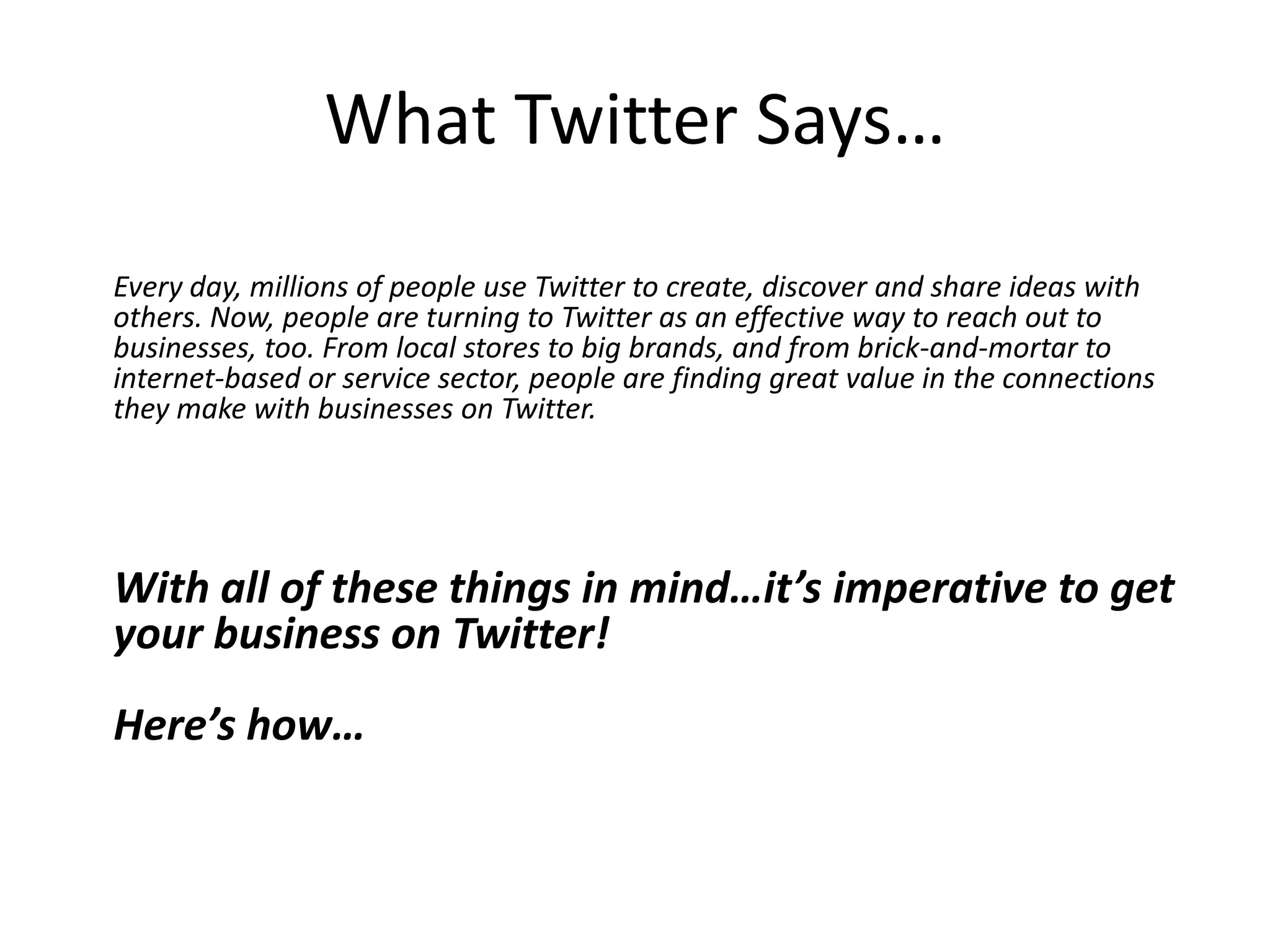 What Twitter Says…
Every day, millions of people use Twitter to create, discover and share ideas with
others. Now, people are turning to Twitter as an effective way to reach out to
businesses, too. From local stores to big brands, and from brick-and-mortar to
internet-based or service sector, people are finding great value in the connections
they make with businesses on Twitter.




With all of these things in mind…it’s imperative to get
your business on Twitter!
Here’s how…
 