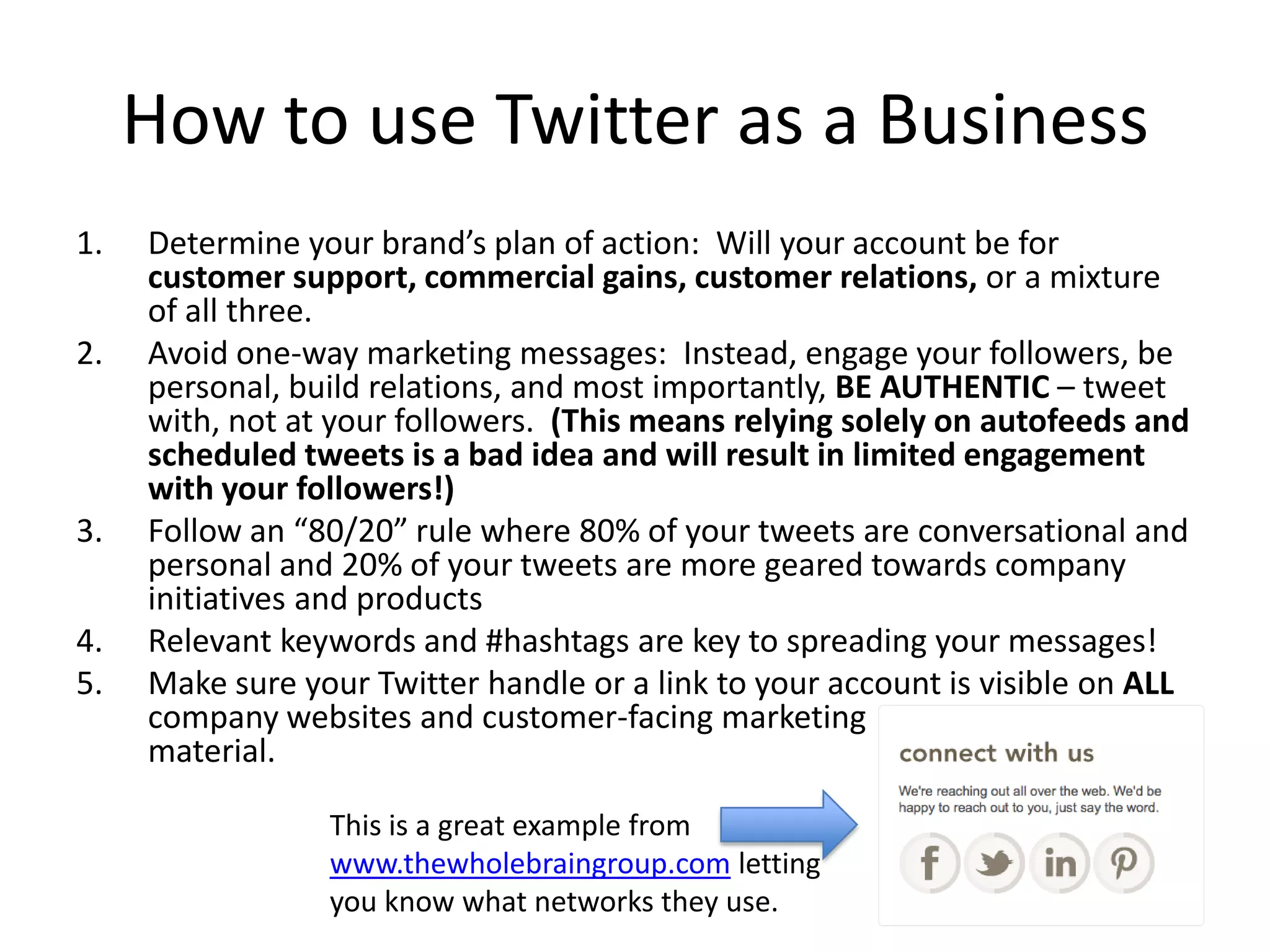 How to use Twitter as a Business
1.   Determine your brand’s plan of action: Will your account be for
     customer support, commercial gains, customer relations, or a mixture
     of all three.
2.   Avoid one-way marketing messages: Instead, engage your followers, be
     personal, build relations, and most importantly, BE AUTHENTIC – tweet
     with, not at your followers. (This means relying solely on autofeeds and
     scheduled tweets is a bad idea and will result in limited engagement
     with your followers!)
3.   Follow an “80/20” rule where 80% of your tweets are conversational and
     personal and 20% of your tweets are more geared towards company
     initiatives and products
4.   Relevant keywords and #hashtags are key to spreading your messages!
5.   Make sure your Twitter handle or a link to your account is visible on ALL
     company websites and customer-facing marketing
     material.

                 This is a great example from
                 www.thewholebraingroup.com letting
                 you know what networks they use.
 