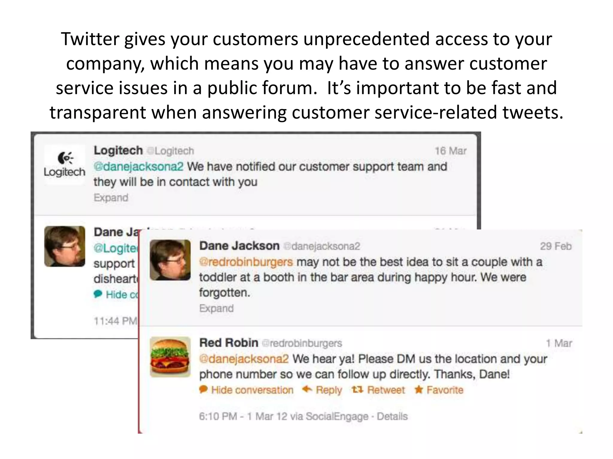 Twitter gives your customers unprecedented access to your
   company, which means you may have to answer customer
 service issues in a public forum. It’s important to be fast and
transparent when answering customer service-related tweets.
 