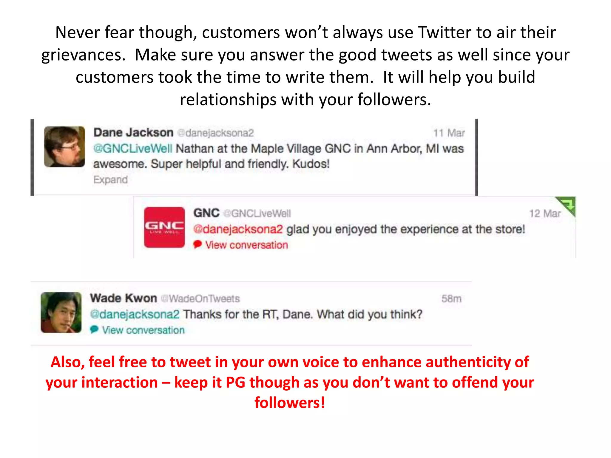 Never fear though, customers won’t always use Twitter to air their
grievances. Make sure you answer the good tweets as well since your
     customers took the time to write them. It will help you build
                  relationships with your followers.




 Also, feel free to tweet in your own voice to enhance authenticity of
your interaction – keep it PG though as you don’t want to offend your
                                followers!
 