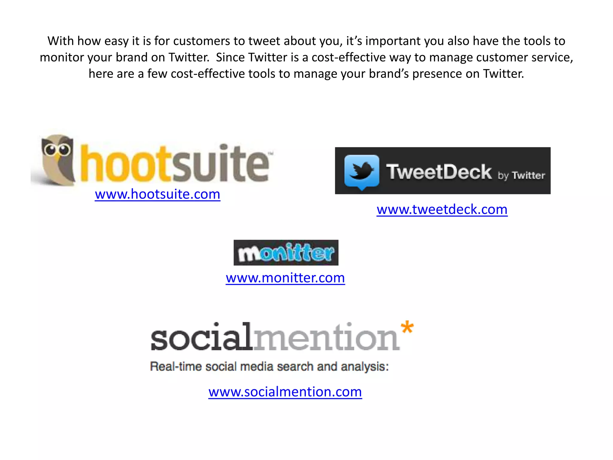 With how easy it is for customers to tweet about you, it’s important you also have the tools to
monitor your brand on Twitter. Since Twitter is a cost-effective way to manage customer service,
        here are a few cost-effective tools to manage your brand’s presence on Twitter.




         www.hootsuite.com
                                                            www.tweetdeck.com



                                 www.monitter.com




                              www.socialmention.com
 