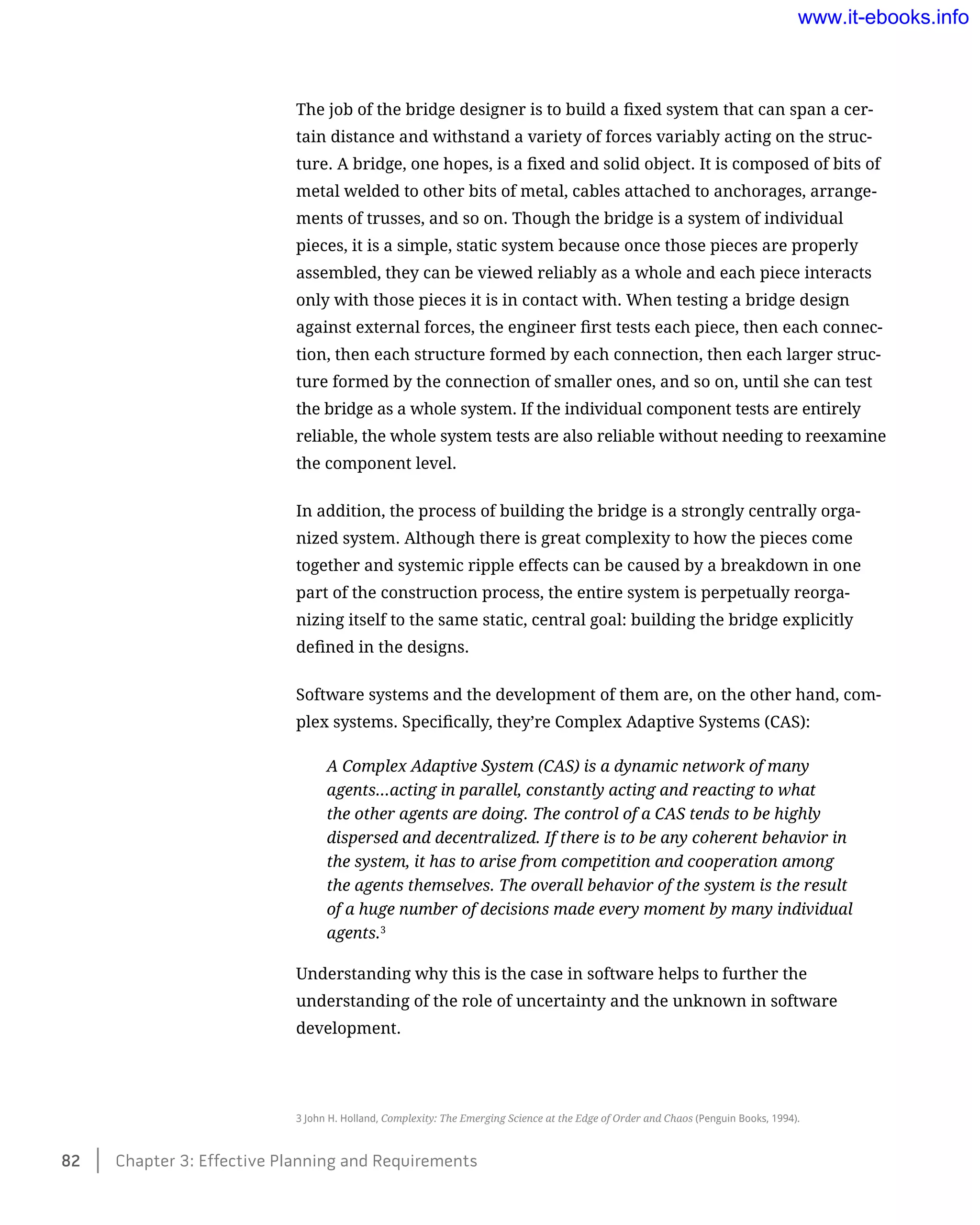 The job of the bridge designer is to build a fixed system that can span a cer-
tain distance and withstand a variety of forces variably acting on the struc-
ture. A bridge, one hopes, is a fixed and solid object. It is composed of bits of
metal welded to other bits of metal, cables attached to anchorages, arrange-
ments of trusses, and so on. Though the bridge is a system of individual
pieces, it is a simple, static system because once those pieces are properly
assembled, they can be viewed reliably as a whole and each piece interacts
only with those pieces it is in contact with. When testing a bridge design
against external forces, the engineer first tests each piece, then each connec-
tion, then each structure formed by each connection, then each larger struc-
ture formed by the connection of smaller ones, and so on, until she can test
the bridge as a whole system. If the individual component tests are entirely
reliable, the whole system tests are also reliable without needing to reexamine
the component level.
In addition, the process of building the bridge is a strongly centrally orga-
nized system. Although there is great complexity to how the pieces come
together and systemic ripple effects can be caused by a breakdown in one
part of the construction process, the entire system is perpetually reorga-
nizing itself to the same static, central goal: building the bridge explicitly
defined in the designs.
Software systems and the development of them are, on the other hand, com-
plex systems. Specifically, they’re Complex Adaptive Systems (CAS):
A Complex Adaptive System (CAS) is a dynamic network of many
agents…acting in parallel, constantly acting and reacting to what
the other agents are doing. The control of a CAS tends to be highly
dispersed and decentralized. If there is to be any coherent behavior in
the system, it has to arise from competition and cooperation among
the agents themselves. The overall behavior of the system is the result
of a huge number of decisions made every moment by many individual
agents.3
Understanding why this is the case in software helps to further the
understanding of the role of uncertainty and the unknown in software
development.
3 John H. Holland, Complexity: The Emerging Science at the Edge of Order and Chaos (Penguin Books, 1994).
82    Chapter 3: Effective Planning and Requirements
www.it-ebooks.info
 