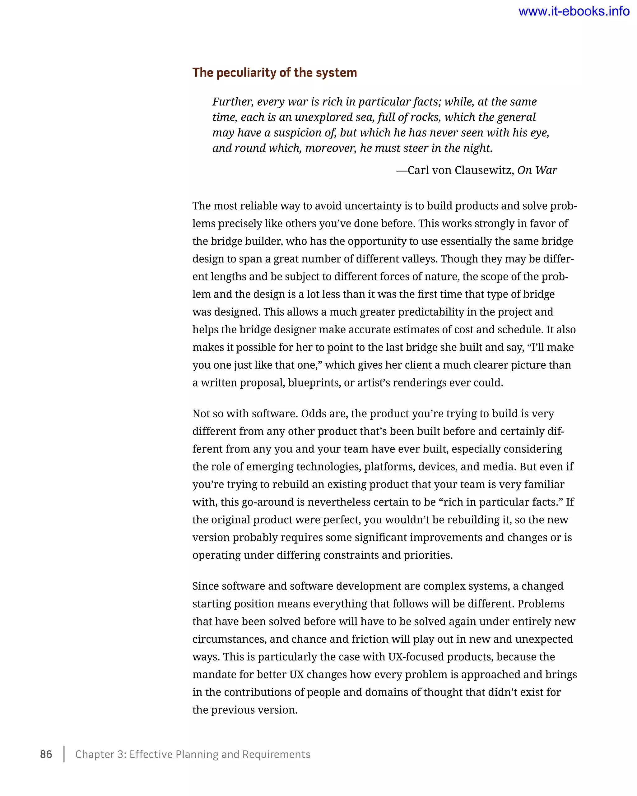 The peculiarity of the system
Further, every war is rich in particular facts; while, at the same
time, each is an unexplored sea, full of rocks, which the general
may have a suspicion of, but which he has never seen with his eye,
and round which, moreover, he must steer in the night.
	 —Carl von Clausewitz, On War
The most reliable way to avoid uncertainty is to build products and solve prob-
lems precisely like others you’ve done before. This works strongly in favor of
the bridge builder, who has the opportunity to use essentially the same bridge
design to span a great number of different valleys. Though they may be differ-
ent lengths and be subject to different forces of nature, the scope of the prob-
lem and the design is a lot less than it was the first time that type of bridge
was designed. This allows a much greater predictability in the project and
helps the bridge designer make accurate estimates of cost and schedule. It also
makes it possible for her to point to the last bridge she built and say, “I’ll make
you one just like that one,” which gives her client a much clearer picture than
a written proposal, blueprints, or artist’s renderings ever could.
Not so with software. Odds are, the product you’re trying to build is very
different from any other product that’s been built before and certainly dif-
ferent from any you and your team have ever built, especially considering
the role of emerging technologies, platforms, devices, and media. But even if
you’re trying to rebuild an existing product that your team is very familiar
with, this go-around is nevertheless certain to be “rich in particular facts.” If
the original product were perfect, you wouldn’t be rebuilding it, so the new
version probably requires some significant improvements and changes or is
operating under differing constraints and priorities.
Since software and software development are complex systems, a changed
starting position means everything that follows will be different. Problems
that have been solved before will have to be solved again under entirely new
circumstances, and chance and friction will play out in new and unexpected
ways. This is particularly the case with UX-focused products, because the
mandate for better UX changes how every problem is approached and brings
in the contributions of people and domains of thought that didn’t exist for
the previous version.
86    Chapter 3: Effective Planning and Requirements
www.it-ebooks.info
 