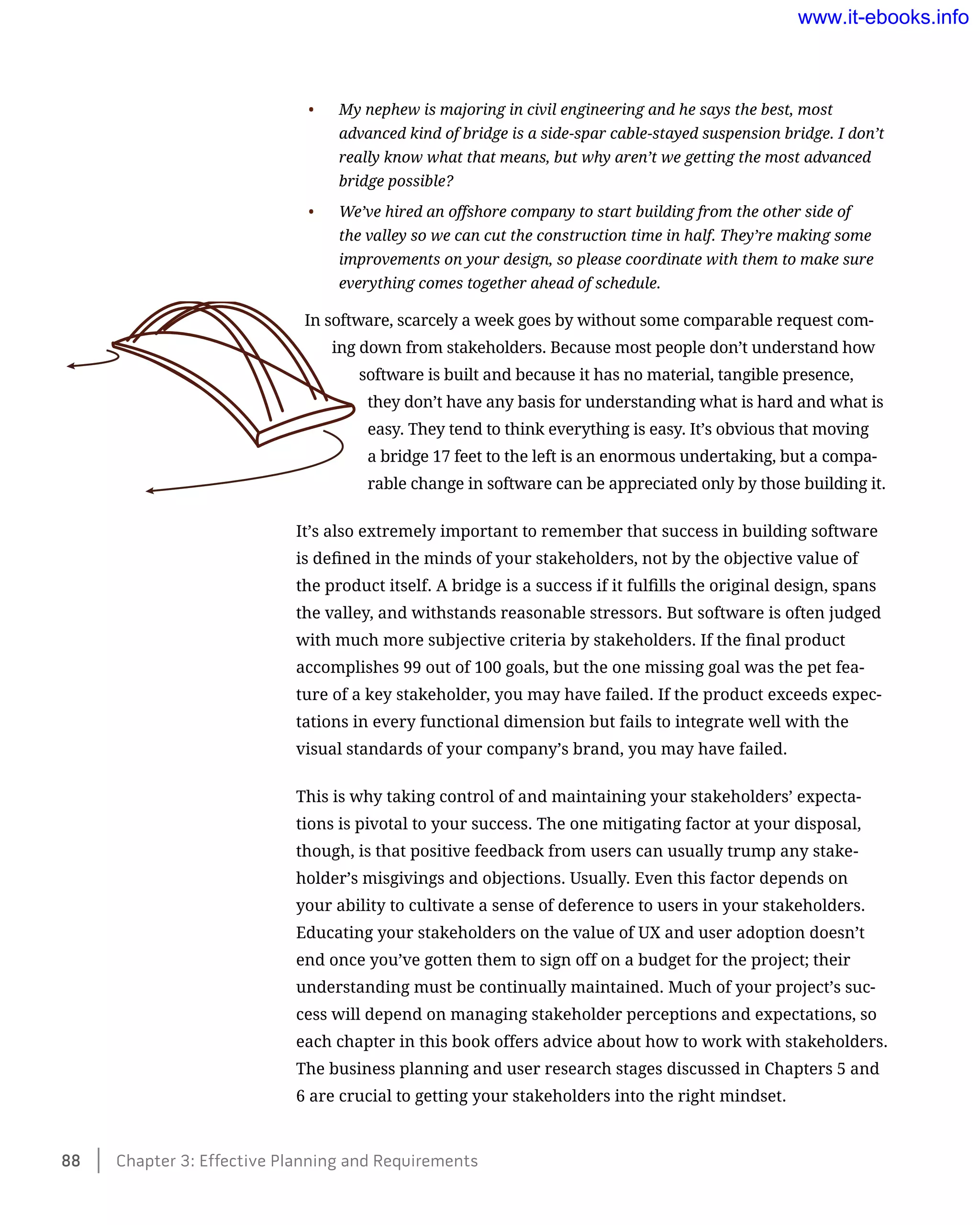 •	 My nephew is majoring in civil engineering and he says the best, most
advanced kind of bridge is a side-spar cable-stayed suspension bridge. I don’t
really know what that means, but why aren’t we getting the most advanced
bridge possible?
•	 We’ve hired an offshore company to start building from the other side of
the valley so we can cut the construction time in half. They’re making some
improvements on your design, so please coordinate with them to make sure
everything comes together ahead of schedule.
In software, scarcely a week goes by without some comparable request com-
ing down from stakeholders. Because most people don’t understand how
software is built and because it has no material, tangible presence,
they don’t have any basis for understanding what is hard and what is
easy. They tend to think everything is easy. It’s obvious that moving
a bridge 17 feet to the left is an enormous undertaking, but a compa-
rable change in software can be appreciated only by those building it.
It’s also extremely important to remember that success in building software
is defined in the minds of your stakeholders, not by the objective value of
the product itself. A bridge is a success if it fulfills the original design, spans
the valley, and withstands reasonable stressors. But software is often judged
with much more subjective criteria by stakeholders. If the final product
accomplishes 99 out of 100 goals, but the one missing goal was the pet fea-
ture of a key stakeholder, you may have failed. If the product exceeds expec-
tations in every functional dimension but fails to integrate well with the
visual standards of your company’s brand, you may have failed.
This is why taking control of and maintaining your stakeholders’ expecta-
tions is pivotal to your success. The one mitigating factor at your disposal,
though, is that positive feedback from users can usually trump any stake-
holder’s misgivings and objections. Usually. Even this factor depends on
your ability to cultivate a sense of deference to users in your stakeholders.
Educating your stakeholders on the value of UX and user adoption doesn’t
end once you’ve gotten them to sign off on a budget for the project; their
understanding must be continually maintained. Much of your project’s suc-
cess will depend on managing stakeholder perceptions and expectations, so
each chapter in this book offers advice about how to work with stakeholders.
The business planning and user research stages discussed in Chapters 5 and
6 are crucial to getting your stakeholders into the right mindset.
88    Chapter 3: Effective Planning and Requirements
www.it-ebooks.info
 