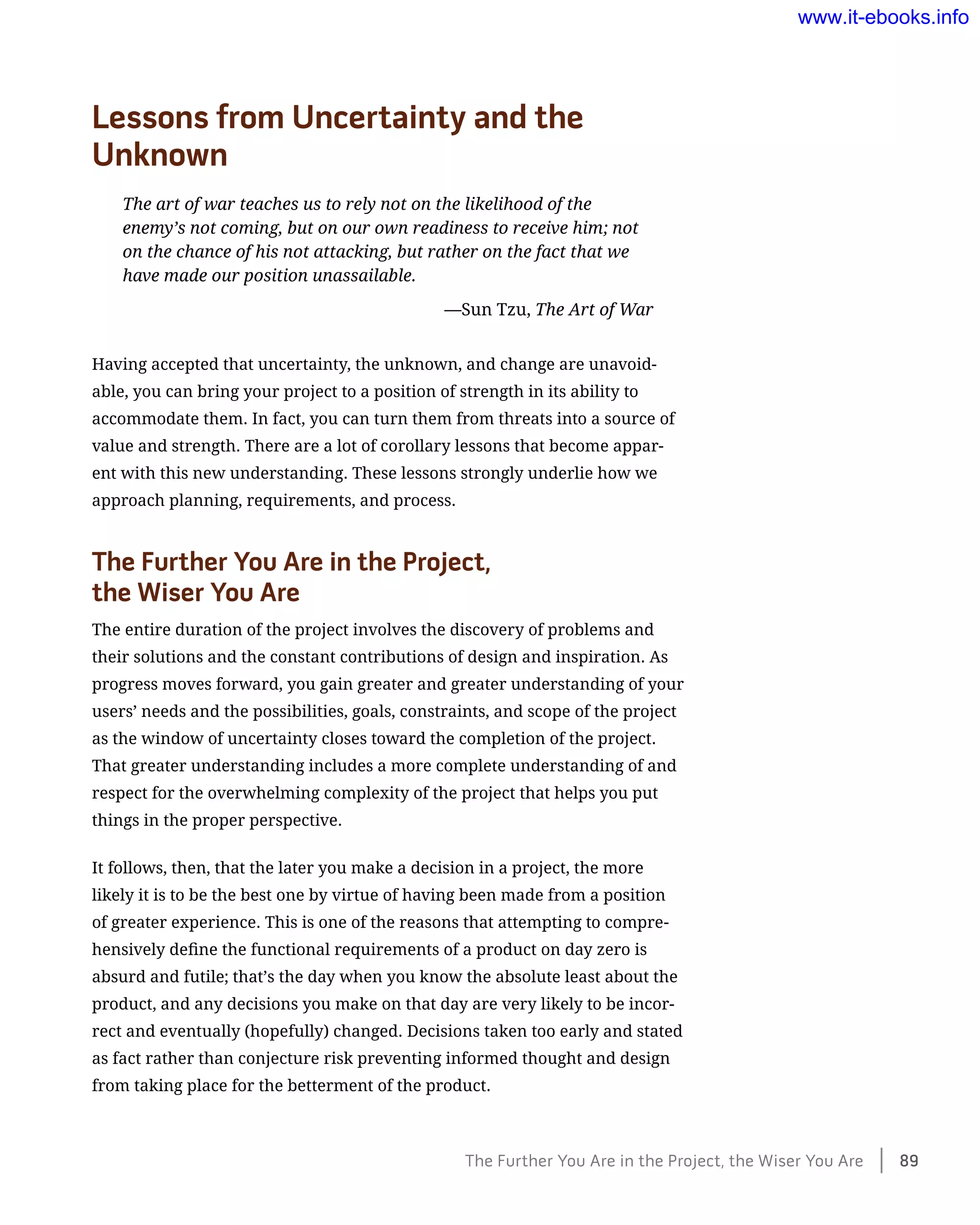Lessons from Uncertainty and the
Unknown
The art of war teaches us to rely not on the likelihood of the
enemy’s not coming, but on our own readiness to receive him; not
on the chance of his not attacking, but rather on the fact that we
have made our position unassailable.
	 —Sun Tzu, The Art of War
Having accepted that uncertainty, the unknown, and change are unavoid-
able, you can bring your project to a position of strength in its ability to
accommodate them. In fact, you can turn them from threats into a source of
value and strength. There are a lot of corollary lessons that become appar-
ent with this new understanding. These lessons strongly underlie how we
approach planning, requirements, and process.
The Further You Are in the Project,
the Wiser You Are
The entire duration of the project involves the discovery of problems and
their solutions and the constant contributions of design and inspiration. As
progress moves forward, you gain greater and greater understanding of your
users’ needs and the possibilities, goals, constraints, and scope of the project
as the window of uncertainty closes toward the completion of the project.
That greater understanding includes a more complete understanding of and
respect for the overwhelming complexity of the project that helps you put
things in the proper perspective.
It follows, then, that the later you make a decision in a project, the more
likely it is to be the best one by virtue of having been made from a position
of greater experience. This is one of the reasons that attempting to compre-
hensively define the functional requirements of a product on day zero is
absurd and futile; that’s the day when you know the absolute least about the
product, and any decisions you make on that day are very likely to be incor-
rect and eventually (hopefully) changed. Decisions taken too early and stated
as fact rather than conjecture risk preventing informed thought and design
from taking place for the betterment of the product.
The Further You Are in the Project, the Wiser You Are    89
www.it-ebooks.info
 