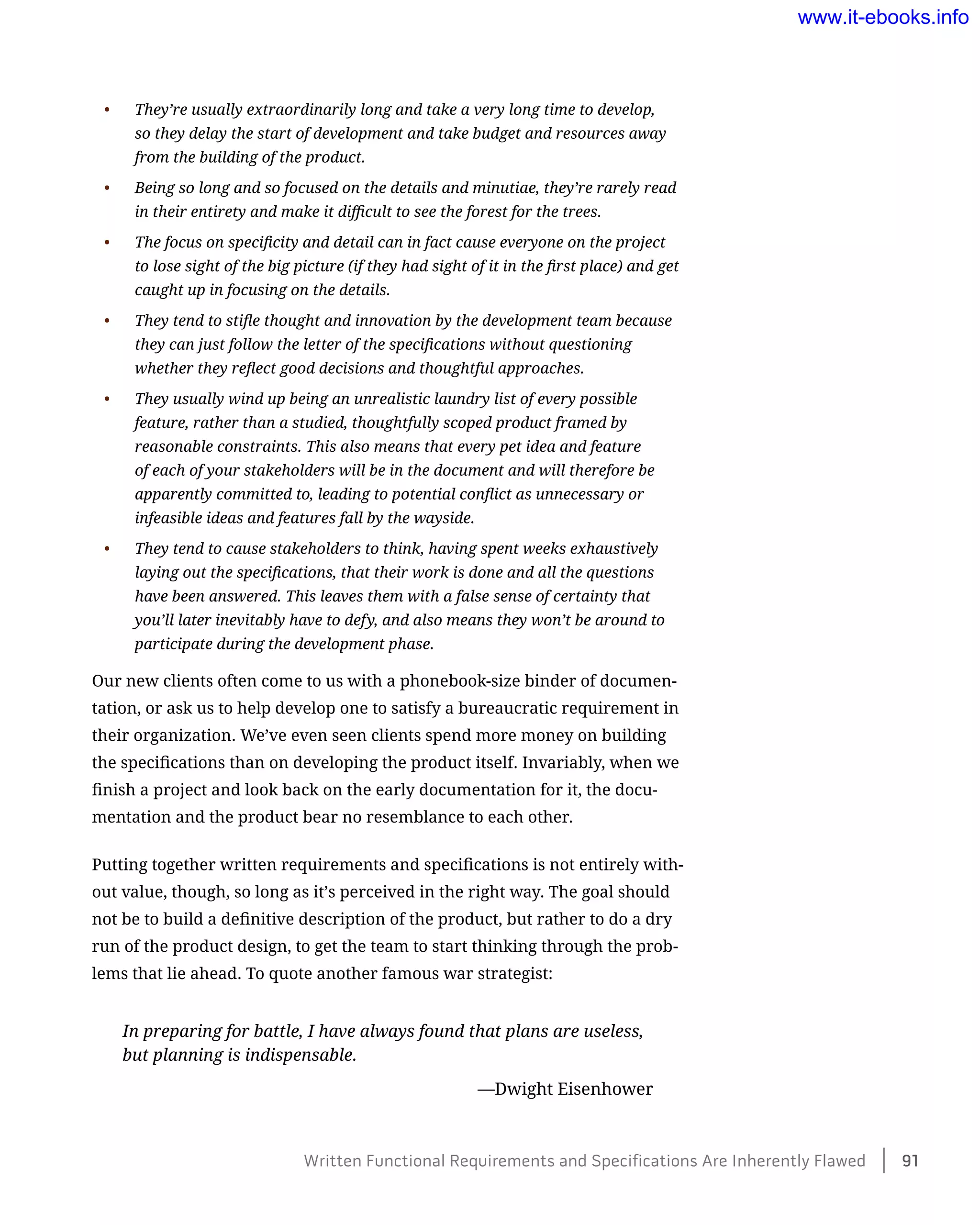 •	 They’re usually extraordinarily long and take a very long time to develop,
so they delay the start of development and take budget and resources away
from the building of the product.
•	 Being so long and so focused on the details and minutiae, they’re rarely read
in their entirety and make it difficult to see the forest for the trees.
•	 The focus on specificity and detail can in fact cause everyone on the project
to lose sight of the big picture (if they had sight of it in the first place) and get
caught up in focusing on the details.
•	 They tend to stifle thought and innovation by the development team because
they can just follow the letter of the specifications without questioning
whether they reflect good decisions and thoughtful approaches.
•	 They usually wind up being an unrealistic laundry list of every possible
feature, rather than a studied, thoughtfully scoped product framed by
reasonable constraints. This also means that every pet idea and feature
of each of your stakeholders will be in the document and will therefore be
apparently committed to, leading to potential conflict as unnecessary or
infeasible ideas and features fall by the wayside.
•	 They tend to cause stakeholders to think, having spent weeks exhaustively
laying out the specifications, that their work is done and all the questions
have been answered. This leaves them with a false sense of certainty that
you’ll later inevitably have to defy, and also means they won’t be around to
participate during the development phase.
Our new clients often come to us with a phonebook-size binder of documen-
tation, or ask us to help develop one to satisfy a bureaucratic requirement in
their organization. We’ve even seen clients spend more money on building
the specifications than on developing the product itself. Invariably, when we
finish a project and look back on the early documentation for it, the docu-
mentation and the product bear no resemblance to each other.
Putting together written requirements and specifications is not entirely with-
out value, though, so long as it’s perceived in the right way. The goal should
not be to build a definitive description of the product, but rather to do a dry
run of the product design, to get the team to start thinking through the prob-
lems that lie ahead. To quote another famous war strategist:
In preparing for battle, I have always found that plans are useless,
but planning is indispensable.
	 —Dwight Eisenhower
Written Functional Requirements and Specifications Are Inherently Flawed    91
www.it-ebooks.info
 