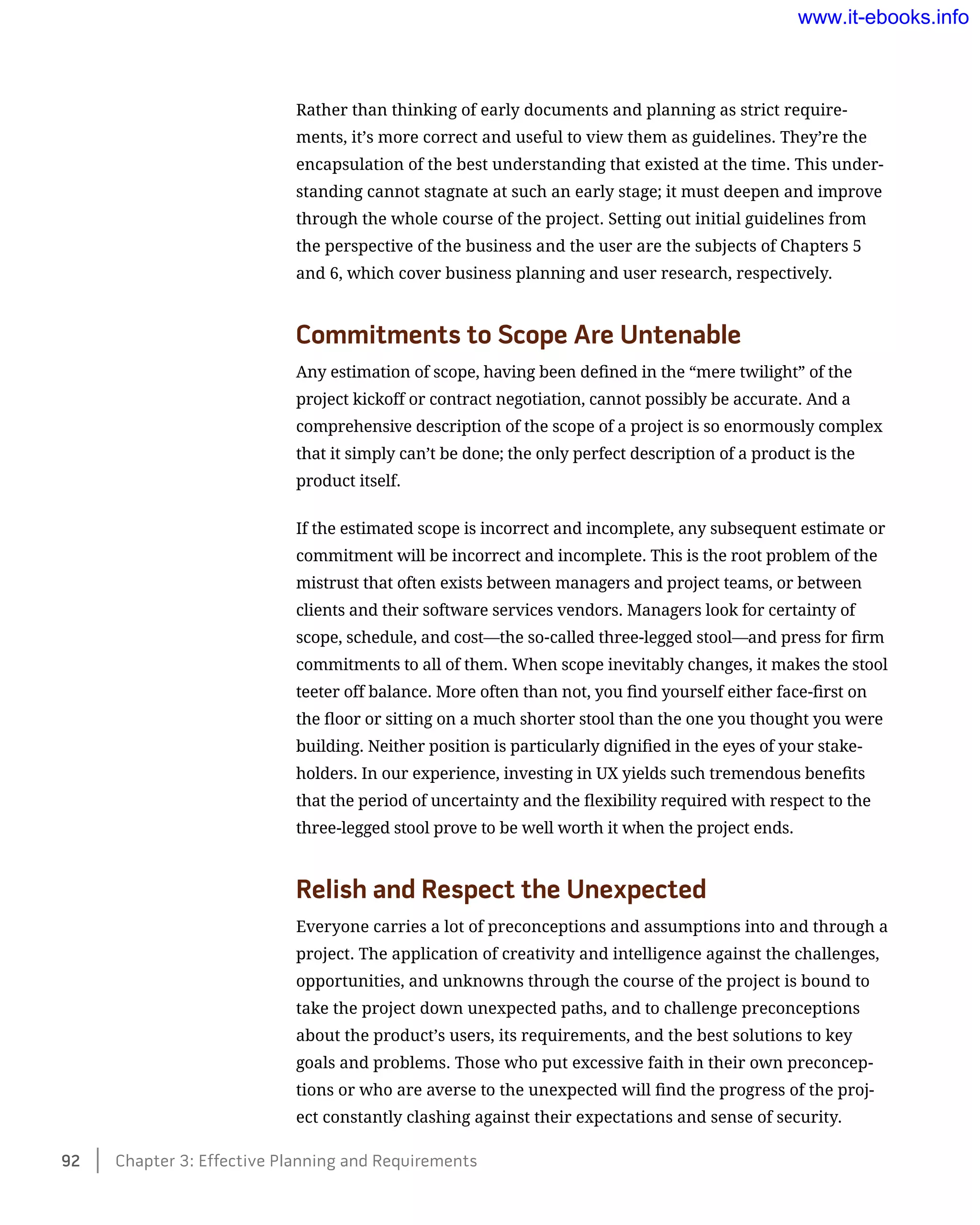 Rather than thinking of early documents and planning as strict require-
ments, it’s more correct and useful to view them as guidelines. They’re the
encapsulation of the best understanding that existed at the time. This under-
standing cannot stagnate at such an early stage; it must deepen and improve
through the whole course of the project. Setting out initial guidelines from
the perspective of the business and the user are the subjects of Chapters 5
and 6, which cover business planning and user research, respectively.
Commitments to Scope Are Untenable
Any estimation of scope, having been defined in the “mere twilight” of the
project kickoff or contract negotiation, cannot possibly be accurate. And a
comprehensive description of the scope of a project is so enormously complex
that it simply can’t be done; the only perfect description of a product is the
product itself.
If the estimated scope is incorrect and incomplete, any subsequent estimate or
commitment will be incorrect and incomplete. This is the root problem of the
mistrust that often exists between managers and project teams, or between
clients and their software services vendors. Managers look for certainty of
scope, schedule, and cost—the so-called three-legged stool—and press for firm
commitments to all of them. When scope inevitably changes, it makes the stool
teeter off balance. More often than not, you find yourself either face-first on
the floor or sitting on a much shorter stool than the one you thought you were
building. Neither position is particularly dignified in the eyes of your stake-
holders. In our experience, investing in UX yields such tremendous benefits
that the period of uncertainty and the flexibility required with respect to the
three-legged stool prove to be well worth it when the project ends.
Relish and Respect the Unexpected
Everyone carries a lot of preconceptions and assumptions into and through a
project. The application of creativity and intelligence against the challenges,
opportunities, and unknowns through the course of the project is bound to
take the project down unexpected paths, and to challenge preconceptions
about the product’s users, its requirements, and the best solutions to key
goals and problems. Those who put excessive faith in their own preconcep-
tions or who are averse to the unexpected will find the progress of the proj-
ect constantly clashing against their expectations and sense of security.
92    Chapter 3: Effective Planning and Requirements
www.it-ebooks.info
 