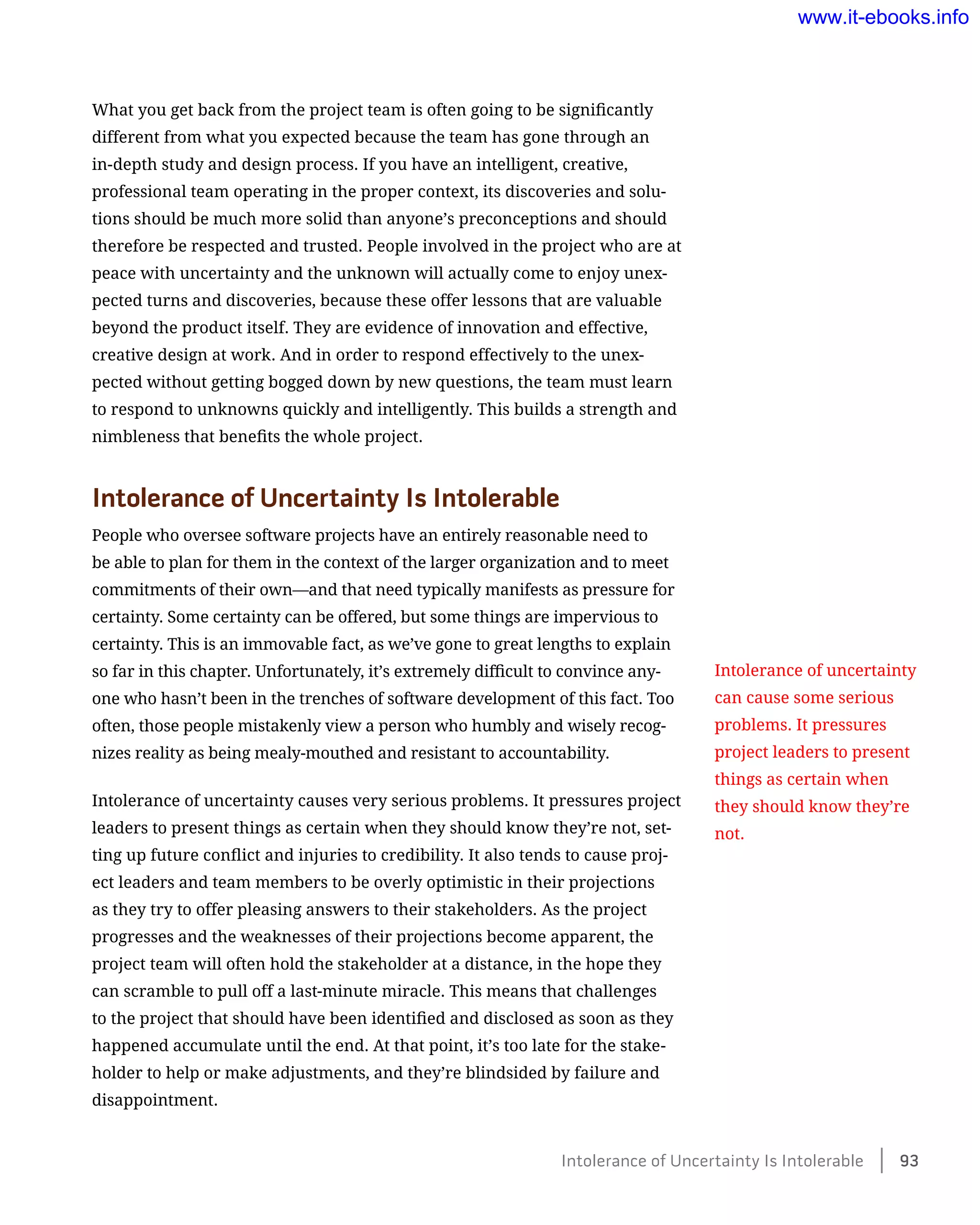 What you get back from the project team is often going to be significantly
different from what you expected because the team has gone through an
in-depth study and design process. If you have an intelligent, creative,
professional team operating in the proper context, its discoveries and solu-
tions should be much more solid than anyone’s preconceptions and should
therefore be respected and trusted. People involved in the project who are at
peace with uncertainty and the unknown will actually come to enjoy unex-
pected turns and discoveries, because these offer lessons that are valuable
beyond the product itself. They are evidence of innovation and effective,
creative design at work. And in order to respond effectively to the unex-
pected without getting bogged down by new questions, the team must learn
to respond to unknowns quickly and intelligently. This builds a strength and
nimbleness that benefits the whole project.
Intolerance of Uncertainty Is Intolerable
People who oversee software projects have an entirely reasonable need to
be able to plan for them in the context of the larger organization and to meet
commitments of their own—and that need typically manifests as pressure for
certainty. Some certainty can be offered, but some things are impervious to
certainty. This is an immovable fact, as we’ve gone to great lengths to explain
so far in this chapter. Unfortunately, it’s extremely difficult to convince any-
one who hasn’t been in the trenches of software development of this fact. Too
often, those people mistakenly view a person who humbly and wisely recog-
nizes reality as being mealy-mouthed and resistant to accountability.
Intolerance of uncertainty causes very serious problems. It pressures project
leaders to present things as certain when they should know they’re not, set-
ting up future conflict and injuries to credibility. It also tends to cause proj-
ect leaders and team members to be overly optimistic in their projections
as they try to offer pleasing answers to their stakeholders. As the project
progresses and the weaknesses of their projections become apparent, the
project team will often hold the stakeholder at a distance, in the hope they
can scramble to pull off a last-minute miracle. This means that challenges
to the project that should have been identified and disclosed as soon as they
happened accumulate until the end. At that point, it’s too late for the stake-
holder to help or make adjustments, and they’re blindsided by failure and
disappointment.
Intolerance of uncertainty
can cause some serious
problems. It pressures
project leaders to present
things as certain when
they should know they’re
not.
Intolerance of Uncertainty Is Intolerable    93
www.it-ebooks.info
 