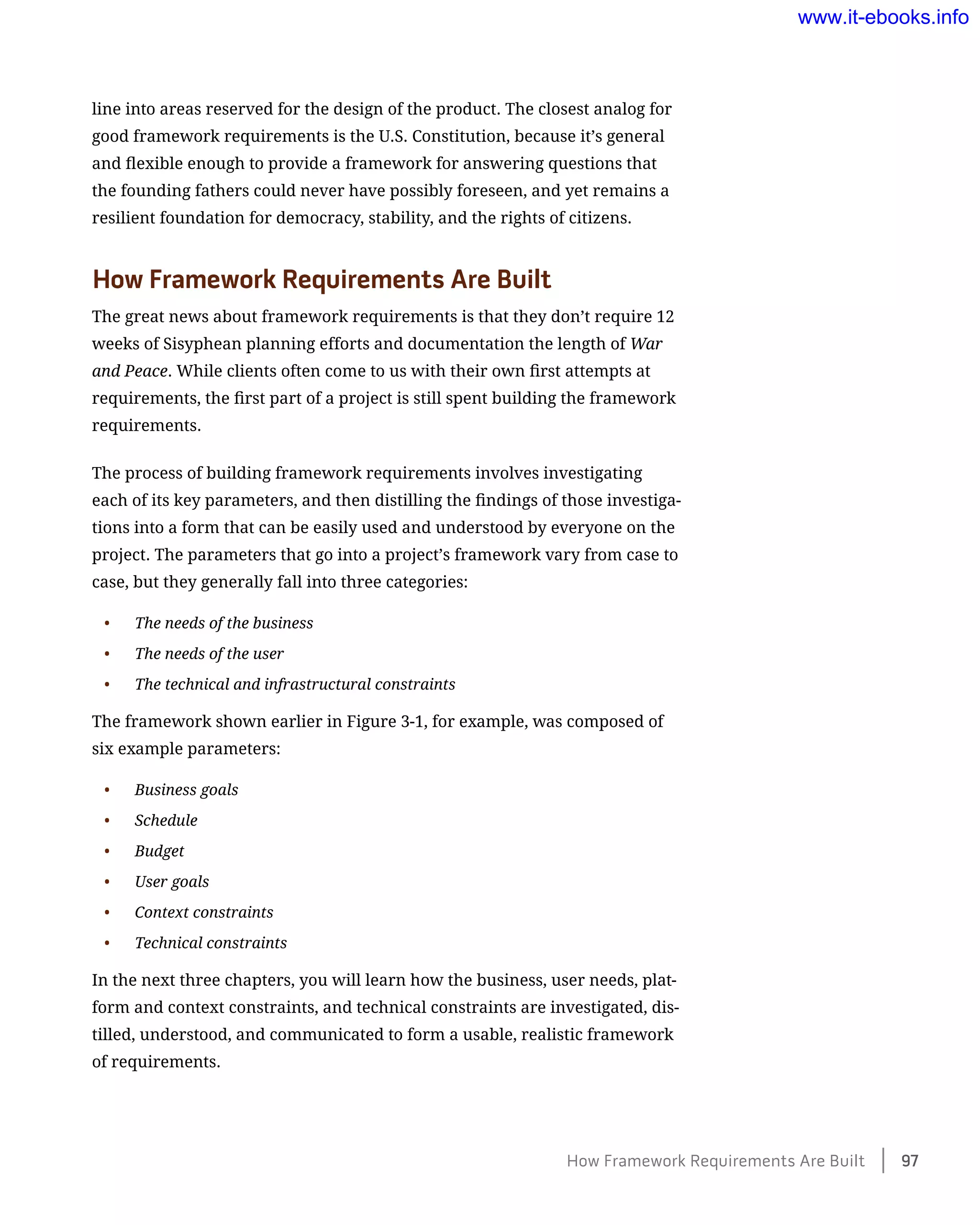 line into areas reserved for the design of the product. The closest analog for
good framework requirements is the U.S. Constitution, because it’s general
and flexible enough to provide a framework for answering questions that
the founding fathers could never have possibly foreseen, and yet remains a
resilient foundation for democracy, stability, and the rights of citizens.
How Framework Requirements Are Built
The great news about framework requirements is that they don’t require 12
weeks of Sisyphean planning efforts and documentation the length of War
and Peace. While clients often come to us with their own first attempts at
requirements, the first part of a project is still spent building the framework
requirements.
The process of building framework requirements involves investigating
each of its key parameters, and then distilling the findings of those investiga-
tions into a form that can be easily used and understood by everyone on the
project. The parameters that go into a project’s framework vary from case to
case, but they generally fall into three categories:
•	 The needs of the business
•	 The needs of the user
•	 The technical and infrastructural constraints
The framework shown earlier in Figure 3-1, for example, was composed of
six example parameters:
•	 Business goals
•	 Schedule
•	 Budget
•	 User goals
•	 Context constraints
•	 Technical constraints
In the next three chapters, you will learn how the business, user needs, plat-
form and context constraints, and technical constraints are investigated, dis-
tilled, understood, and communicated to form a usable, realistic framework
of requirements.
How Framework Requirements Are Built    97
www.it-ebooks.info
 