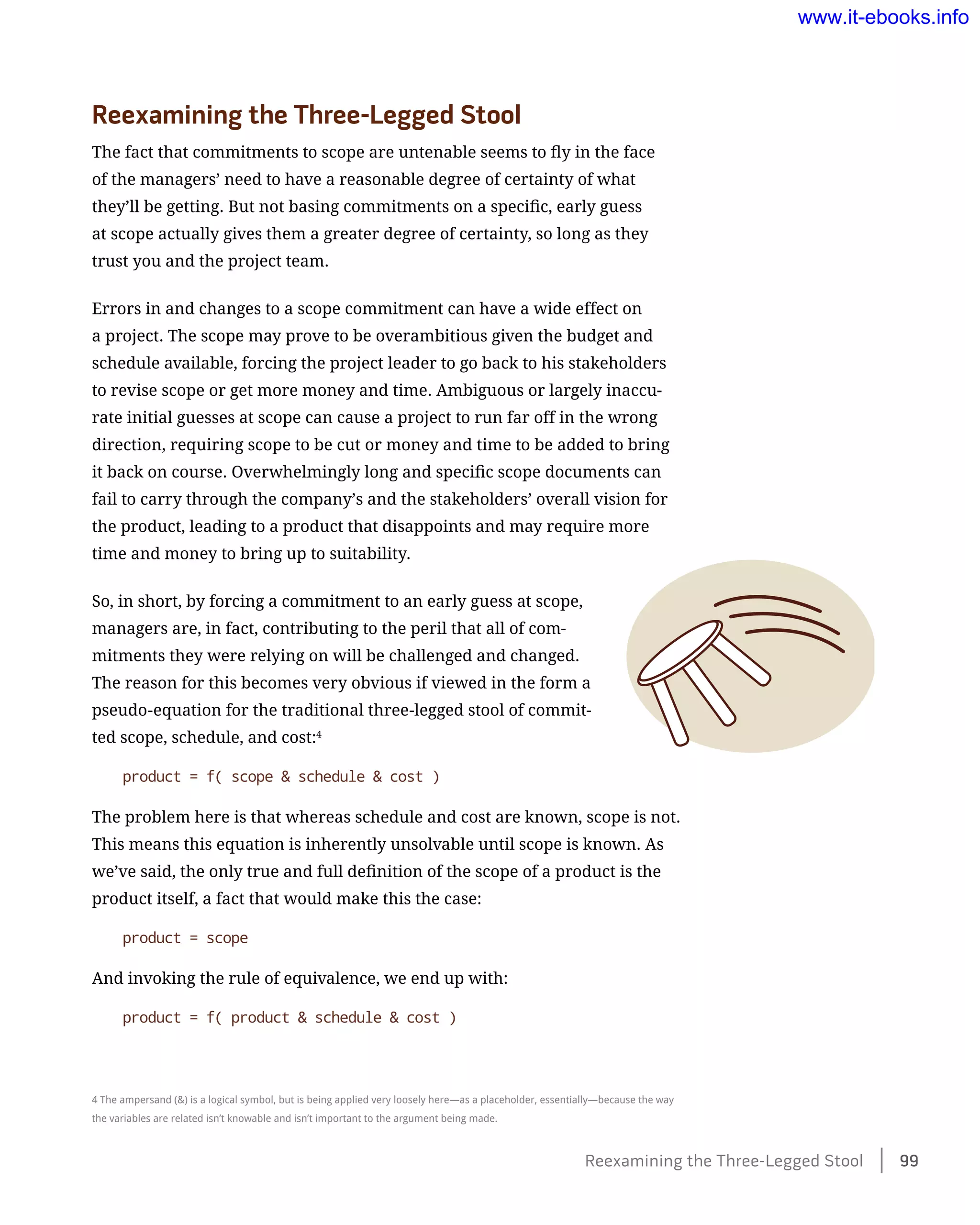 Reexamining the Three-Legged Stool
The fact that commitments to scope are untenable seems to fly in the face
of the managers’ need to have a reasonable degree of certainty of what
they’ll be getting. But not basing commitments on a specific, early guess
at scope actually gives them a greater degree of certainty, so long as they
trust you and the project team.
Errors in and changes to a scope commitment can have a wide effect on
a project. The scope may prove to be overambitious given the budget and
schedule available, forcing the project leader to go back to his stakeholders
to revise scope or get more money and time. Ambiguous or largely inaccu-
rate initial guesses at scope can cause a project to run far off in the wrong
direction, requiring scope to be cut or money and time to be added to bring
it back on course. Overwhelmingly long and specific scope documents can
fail to carry through the company’s and the stakeholders’ overall vision for
the product, leading to a product that disappoints and may require more
time and money to bring up to suitability.
So, in short, by forcing a commitment to an early guess at scope,
managers are, in fact, contributing to the peril that all of com-
mitments they were relying on will be challenged and changed.
The reason for this becomes very obvious if viewed in the form a
pseudo-equation for the traditional three-legged stool of commit-
ted scope, schedule, and cost:4
product = f( scope & schedule & cost )
The problem here is that whereas schedule and cost are known, scope is not.
This means this equation is inherently unsolvable until scope is known. As
we’ve said, the only true and full definition of the scope of a product is the
product itself, a fact that would make this the case:
product = scope
And invoking the rule of equivalence, we end up with:
product = f( product & schedule & cost )
4 The ampersand (&) is a logical symbol, but is being applied very loosely here—as a placeholder, essentially—because the way
the variables are related isn’t knowable and isn’t important to the argument being made.
Reexamining the Three-Legged Stool    99
www.it-ebooks.info
 