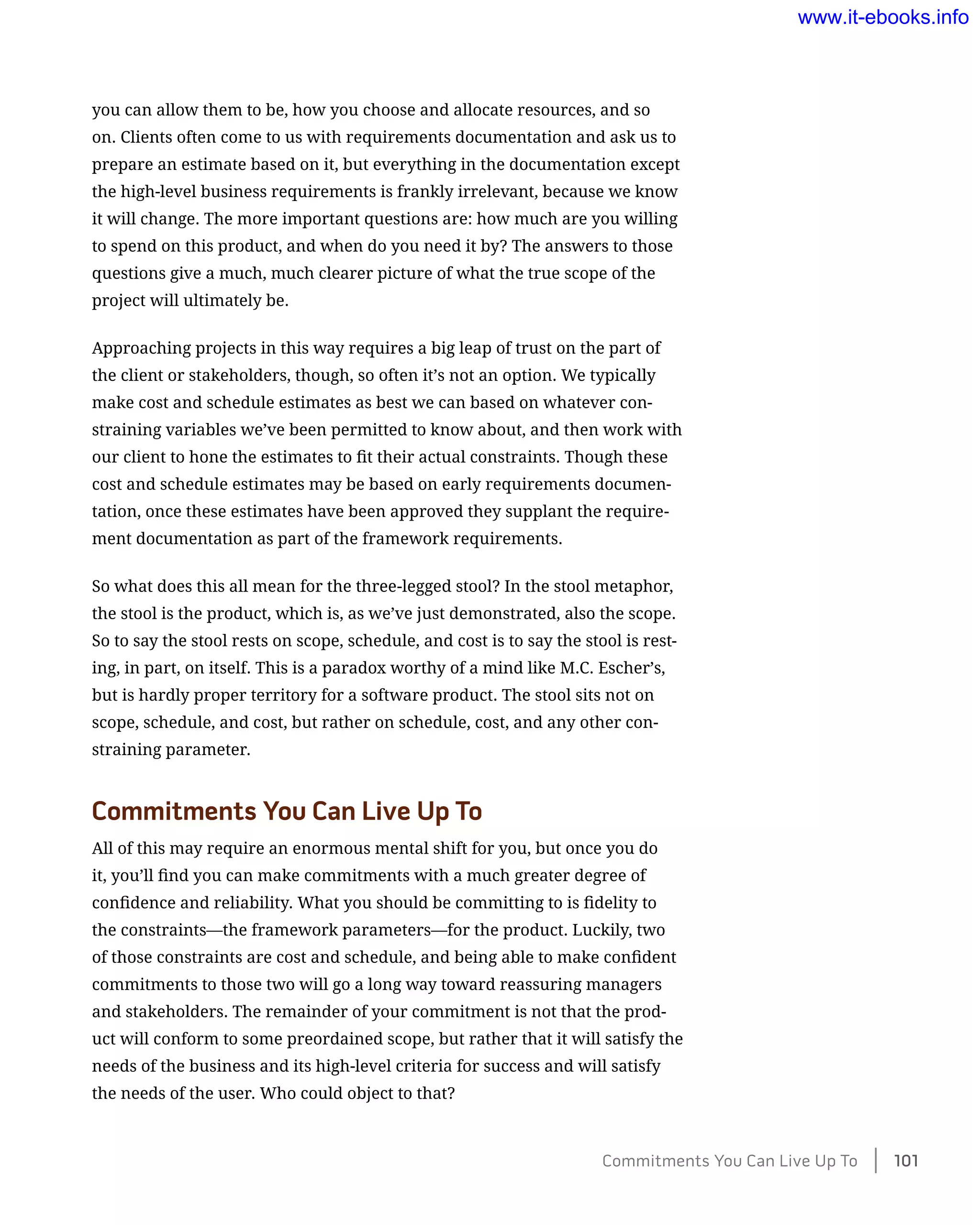 you can allow them to be, how you choose and allocate resources, and so
on. Clients often come to us with requirements documentation and ask us to
prepare an estimate based on it, but everything in the documentation except
the high-level business requirements is frankly irrelevant, because we know
it will change. The more important questions are: how much are you willing
to spend on this product, and when do you need it by? The answers to those
questions give a much, much clearer picture of what the true scope of the
project will ultimately be.
Approaching projects in this way requires a big leap of trust on the part of
the client or stakeholders, though, so often it’s not an option. We typically
make cost and schedule estimates as best we can based on whatever con-
straining variables we’ve been permitted to know about, and then work with
our client to hone the estimates to fit their actual constraints. Though these
cost and schedule estimates may be based on early requirements documen-
tation, once these estimates have been approved they supplant the require-
ment documentation as part of the framework requirements.
So what does this all mean for the three-legged stool? In the stool metaphor,
the stool is the product, which is, as we’ve just demonstrated, also the scope.
So to say the stool rests on scope, schedule, and cost is to say the stool is rest-
ing, in part, on itself. This is a paradox worthy of a mind like M.C. Escher’s,
but is hardly proper territory for a software product. The stool sits not on
scope, schedule, and cost, but rather on schedule, cost, and any other con-
straining parameter.
Commitments You Can Live Up To
All of this may require an enormous mental shift for you, but once you do
it, you’ll find you can make commitments with a much greater degree of
confidence and reliability. What you should be committing to is fidelity to
the constraints—the framework parameters—for the product. Luckily, two
of those constraints are cost and schedule, and being able to make confident
commitments to those two will go a long way toward reassuring managers
and stakeholders. The remainder of your commitment is not that the prod-
uct will conform to some preordained scope, but rather that it will satisfy the
needs of the business and its high-level criteria for success and will satisfy
the needs of the user. Who could object to that?
Commitments You Can Live Up To    101
www.it-ebooks.info
 