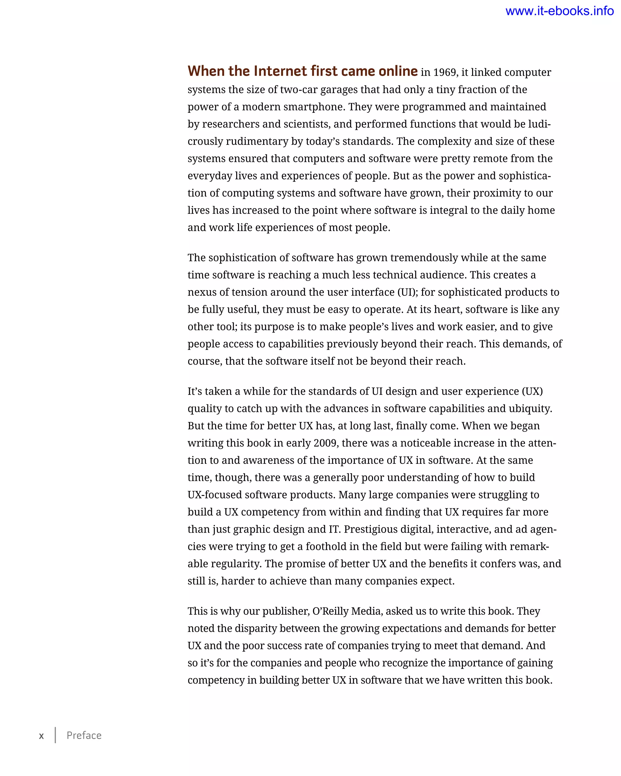 When the Internet first came online in 1969, it linked computer
systems the size of two-car garages that had only a tiny fraction of the
power of a modern smartphone. They were programmed and maintained
by researchers and scientists, and performed functions that would be ludi-
crously rudimentary by today’s standards. The complexity and size of these
systems ensured that computers and software were pretty remote from the
everyday lives and experiences of people. But as the power and sophistica-
tion of computing systems and software have grown, their proximity to our
lives has increased to the point where software is integral to the daily home
and work life experiences of most people.
The sophistication of software has grown tremendously while at the same
time software is reaching a much less technical audience. This creates a
nexus of tension around the user interface (UI); for sophisticated products to
be fully useful, they must be easy to operate. At its heart, software is like any
other tool; its purpose is to make people’s lives and work easier, and to give
people access to capabilities previously beyond their reach. This demands, of
course, that the software itself not be beyond their reach.
It’s taken a while for the standards of UI design and user experience (UX)
quality to catch up with the advances in software capabilities and ubiquity.
But the time for better UX has, at long last, finally come. When we began
writing this book in early 2009, there was a noticeable increase in the atten-
tion to and awareness of the importance of UX in software. At the same
time, though, there was a generally poor understanding of how to build
UX-focused software products. Many large companies were struggling to
build a UX competency from within and finding that UX requires far more
than just graphic design and IT. Prestigious digital, interactive, and ad agen-
cies were trying to get a foothold in the field but were failing with remark-
able regularity. The promise of better UX and the benefits it confers was, and
still is, harder to achieve than many companies expect.
This is why our publisher, O’Reilly Media, asked us to write this book. They
noted the disparity between the growing expectations and demands for better
UX and the poor success rate of companies trying to meet that demand. And
so it’s for the companies and people who recognize the importance of gaining
competency in building better UX in software that we have written this book.
x    Preface
www.it-ebooks.info
 