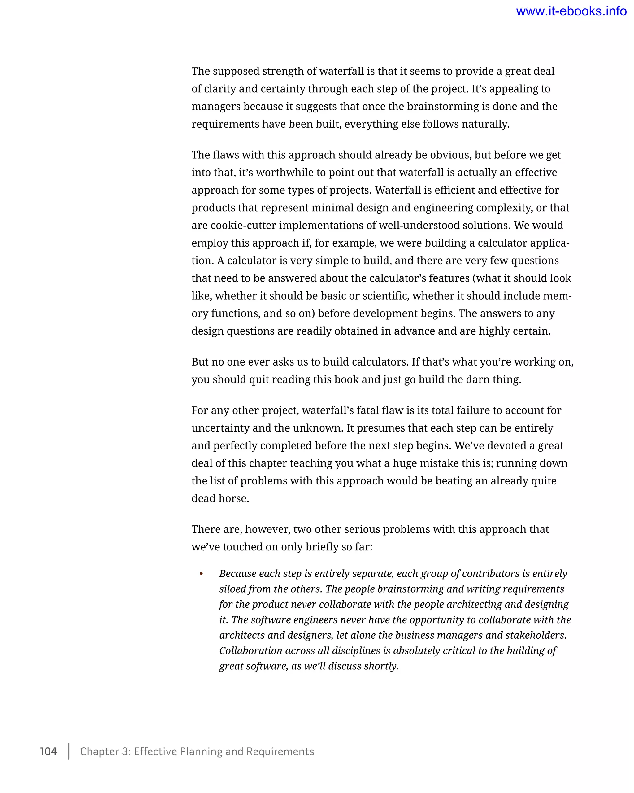 The supposed strength of waterfall is that it seems to provide a great deal
of clarity and certainty through each step of the project. It’s appealing to
managers because it suggests that once the brainstorming is done and the
requirements have been built, everything else follows naturally.
The flaws with this approach should already be obvious, but before we get
into that, it’s worthwhile to point out that waterfall is actually an effective
approach for some types of projects. Waterfall is efficient and effective for
products that represent minimal design and engineering complexity, or that
are cookie-cutter implementations of well-understood solutions. We would
employ this approach if, for example, we were building a calculator applica-
tion. A calculator is very simple to build, and there are very few questions
that need to be answered about the calculator’s features (what it should look
like, whether it should be basic or scientific, whether it should include mem-
ory functions, and so on) before development begins. The answers to any
design questions are readily obtained in advance and are highly certain.
But no one ever asks us to build calculators. If that’s what you’re working on,
you should quit reading this book and just go build the darn thing.
For any other project, waterfall’s fatal flaw is its total failure to account for
uncertainty and the unknown. It presumes that each step can be entirely
and perfectly completed before the next step begins. We’ve devoted a great
deal of this chapter teaching you what a huge mistake this is; running down
the list of problems with this approach would be beating an already quite
dead horse.
There are, however, two other serious problems with this approach that
we’ve touched on only briefly so far:
•	 Because each step is entirely separate, each group of contributors is entirely
siloed from the others. The people brainstorming and writing requirements
for the product never collaborate with the people architecting and designing
it. The software engineers never have the opportunity to collaborate with the
architects and designers, let alone the business managers and stakeholders.
Collaboration across all disciplines is absolutely critical to the building of
great software, as we’ll discuss shortly.
104    Chapter 3: Effective Planning and Requirements
www.it-ebooks.info
 