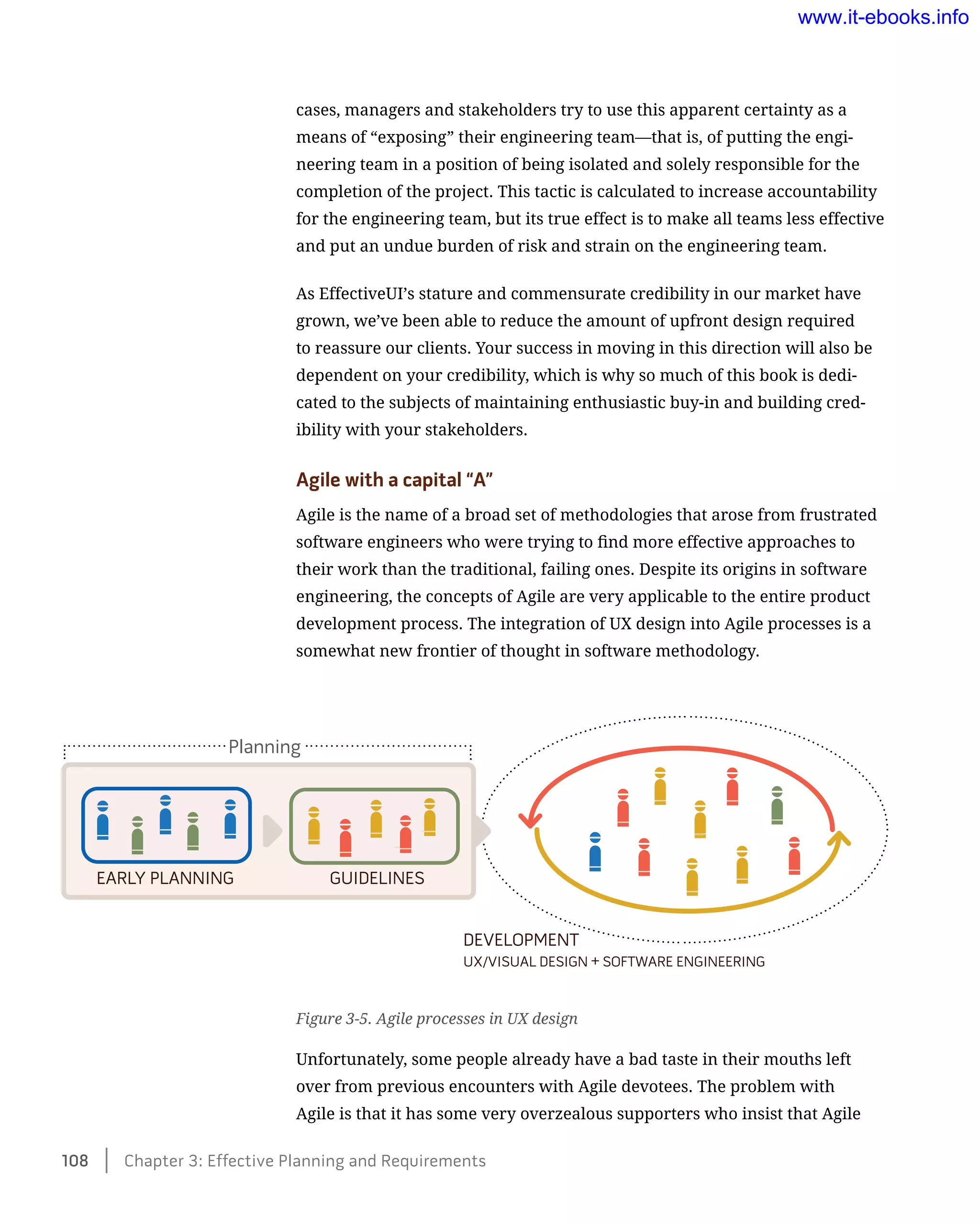 cases, managers and stakeholders try to use this apparent certainty as a
means of “exposing” their engineering team—that is, of putting the engi-
neering team in a position of being isolated and solely responsible for the
completion of the project. This tactic is calculated to increase accountability
for the engineering team, but its true effect is to make all teams less effective
and put an undue burden of risk and strain on the engineering team.
As EffectiveUI’s stature and commensurate credibility in our market have
grown, we’ve been able to reduce the amount of upfront design required
to reassure our clients. Your success in moving in this direction will also be
dependent on your credibility, which is why so much of this book is dedi-
cated to the subjects of maintaining enthusiastic buy-in and building cred-
ibility with your stakeholders.
Agile with a capital “A”
Agile is the name of a broad set of methodologies that arose from frustrated
software engineers who were trying to find more effective approaches to
their work than the traditional, failing ones. Despite its origins in software
engineering, the concepts of Agile are very applicable to the entire product
development process. The integration of UX design into Agile processes is a
somewhat new frontier of thought in software methodology.
Figure 3-5. Agile processes in UX design
Unfortunately, some people already have a bad taste in their mouths left
over from previous encounters with Agile devotees. The problem with
Agile is that it has some very overzealous supporters who insist that Agile
EARLY PLANNING GUIDELINES
UX/VISUAL DESIGN + SOFTWARE ENGINEERING
DEVELOPMENT
Planning
108    Chapter 3: Effective Planning and Requirements
www.it-ebooks.info
 