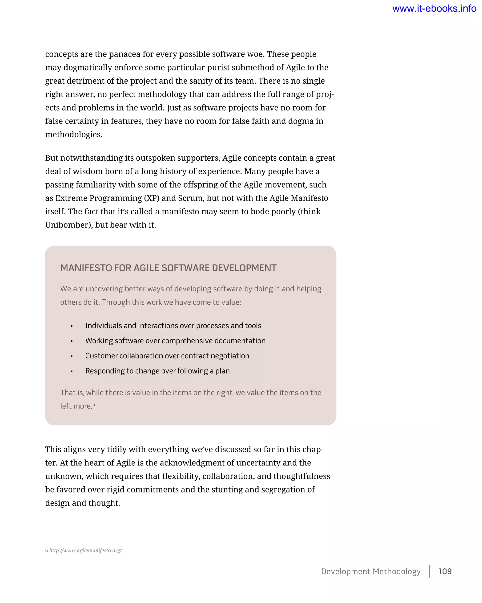 concepts are the panacea for every possible software woe. These people
may dogmatically enforce some particular purist submethod of Agile to the
great detriment of the project and the sanity of its team. There is no single
right answer, no perfect methodology that can address the full range of proj-
ects and problems in the world. Just as software projects have no room for
false certainty in features, they have no room for false faith and dogma in
methodologies.
But notwithstanding its outspoken supporters, Agile concepts contain a great
deal of wisdom born of a long history of experience. Many people have a
passing familiarity with some of the offspring of the Agile movement, such
as Extreme Programming (XP) and Scrum, but not with the Agile Manifesto
itself. The fact that it’s called a manifesto may seem to bode poorly (think
Unibomber), but bear with it.
Manifesto for Agile Software Development
We are uncovering better ways of developing software by doing it and helping
others do it. Through this work we have come to value:
•	 Individuals and interactions over processes and tools
•	 Working software over comprehensive documentation
•	 Customer collaboration over contract negotiation
•	 Responding to change over following a plan
That is, while there is value in the items on the right, we value the items on the
left more.6
This aligns very tidily with everything we’ve discussed so far in this chap-
ter. At the heart of Agile is the acknowledgment of uncertainty and the
unknown, which requires that flexibility, collaboration, and thoughtfulness
be favored over rigid commitments and the stunting and segregation of
design and thought.
6 http://www.agilemanifesto.org/
Development Methodology    109
www.it-ebooks.info
 