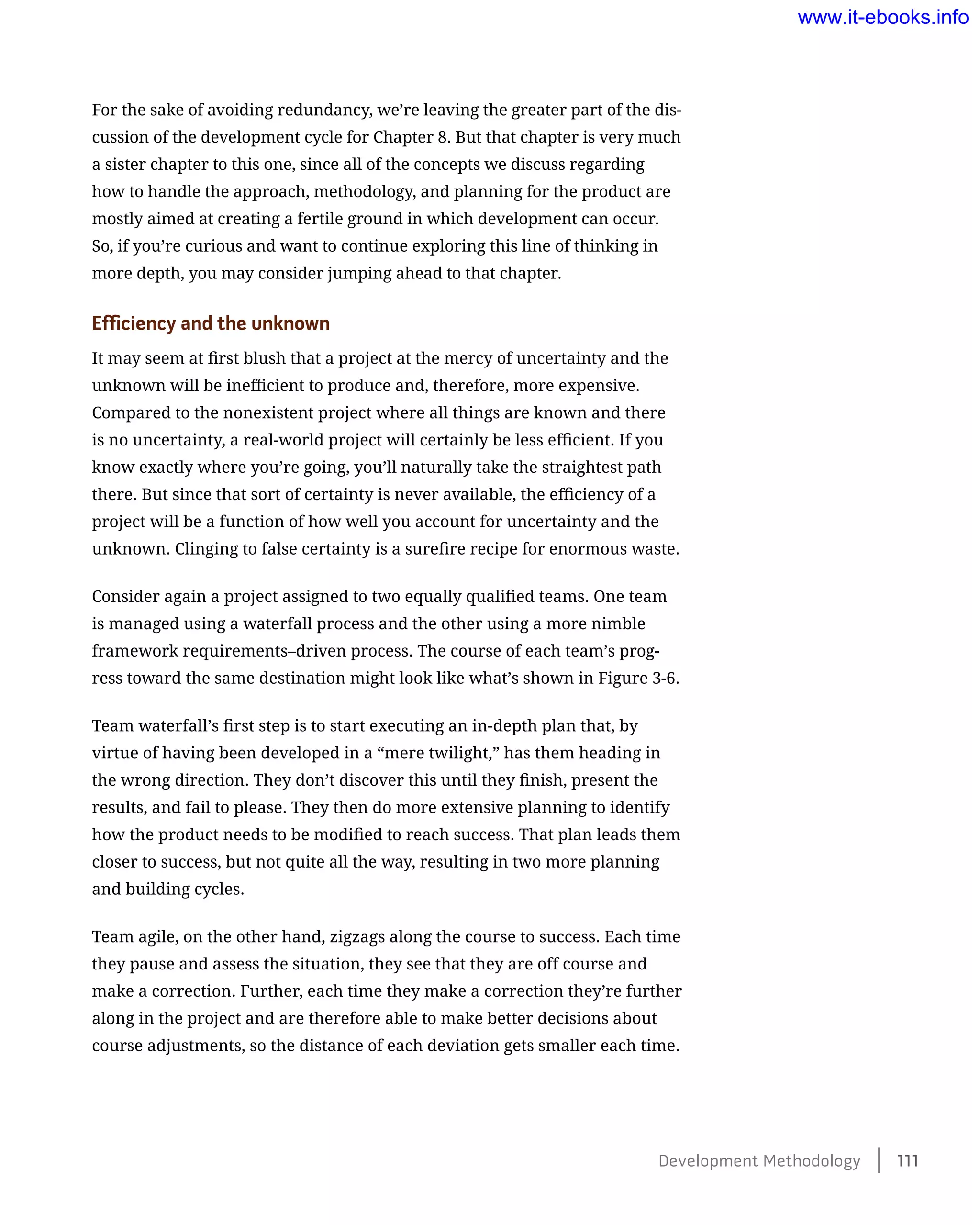 For the sake of avoiding redundancy, we’re leaving the greater part of the dis-
cussion of the development cycle for Chapter 8. But that chapter is very much
a sister chapter to this one, since all of the concepts we discuss regarding
how to handle the approach, methodology, and planning for the product are
mostly aimed at creating a fertile ground in which development can occur.
So, if you’re curious and want to continue exploring this line of thinking in
more depth, you may consider jumping ahead to that chapter.
Efficiency and the unknown
It may seem at first blush that a project at the mercy of uncertainty and the
unknown will be inefficient to produce and, therefore, more expensive.
Compared to the nonexistent project where all things are known and there
is no uncertainty, a real-world project will certainly be less efficient. If you
know exactly where you’re going, you’ll naturally take the straightest path
there. But since that sort of certainty is never available, the efficiency of a
project will be a function of how well you account for uncertainty and the
unknown. Clinging to false certainty is a surefire recipe for enormous waste.
Consider again a project assigned to two equally qualified teams. One team
is managed using a waterfall process and the other using a more nimble
framework requirements–driven process. The course of each team’s prog-
ress toward the same destination might look like what’s shown in Figure 3-6.
Team waterfall’s first step is to start executing an in-depth plan that, by
virtue of having been developed in a “mere twilight,” has them heading in
the wrong direction. They don’t discover this until they finish, present the
results, and fail to please. They then do more extensive planning to identify
how the product needs to be modified to reach success. That plan leads them
closer to success, but not quite all the way, resulting in two more planning
and building cycles.
Team agile, on the other hand, zigzags along the course to success. Each time
they pause and assess the situation, they see that they are off course and
make a correction. Further, each time they make a correction they’re further
along in the project and are therefore able to make better decisions about
course adjustments, so the distance of each deviation gets smaller each time.
Development Methodology    111
www.it-ebooks.info
 
