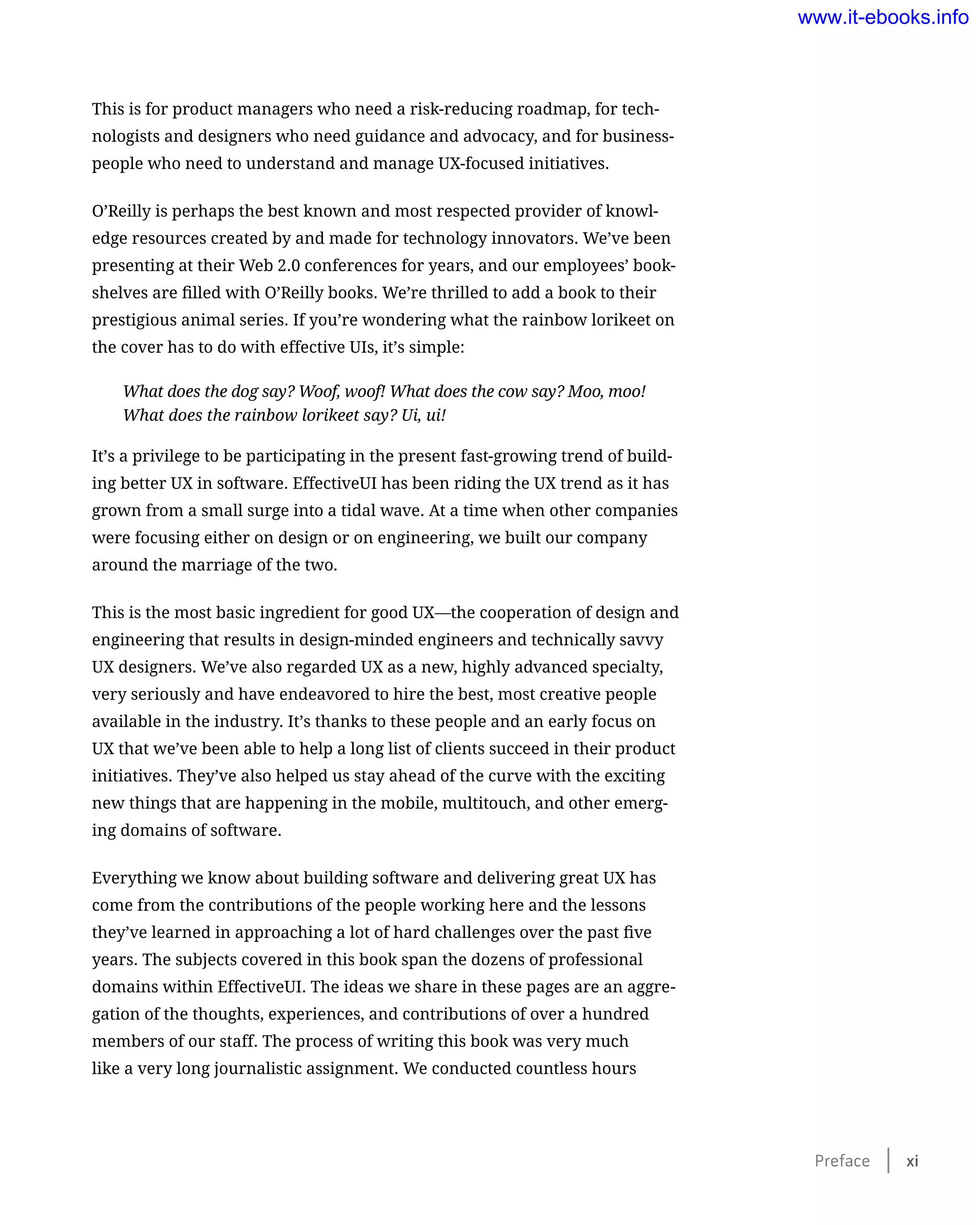 This is for product managers who need a risk-reducing roadmap, for tech-
nologists and designers who need guidance and advocacy, and for business-
people who need to understand and manage UX-focused initiatives.
O’Reilly is perhaps the best known and most respected provider of knowl-
edge resources created by and made for technology innovators. We’ve been
presenting at their Web 2.0 conferences for years, and our employees’ book-
shelves are filled with O’Reilly books. We’re thrilled to add a book to their
prestigious animal series. If you’re wondering what the rainbow lorikeet on
the cover has to do with effective UIs, it’s simple:
What does the dog say? Woof, woof! What does the cow say? Moo, moo!
What does the rainbow lorikeet say? Ui, ui!
It’s a privilege to be participating in the present fast-growing trend of build-
ing better UX in software. EffectiveUI has been riding the UX trend as it has
grown from a small surge into a tidal wave. At a time when other companies
were focusing either on design or on engineering, we built our company
around the marriage of the two.
This is the most basic ingredient for good UX—the cooperation of design and
engineering that results in design-minded engineers and technically savvy
UX designers. We’ve also regarded UX as a new, highly advanced specialty,
very seriously and have endeavored to hire the best, most creative people
available in the industry. It’s thanks to these people and an early focus on
UX that we’ve been able to help a long list of clients succeed in their product
initiatives. They’ve also helped us stay ahead of the curve with the exciting
new things that are happening in the mobile, multitouch, and other emerg-
ing domains of software.
Everything we know about building software and delivering great UX has
come from the contributions of the people working here and the lessons
they’ve learned in approaching a lot of hard challenges over the past five
years. The subjects covered in this book span the dozens of professional
domains within EffectiveUI. The ideas we share in these pages are an aggre-
gation of the thoughts, experiences, and contributions of over a hundred
members of our staff. The process of writing this book was very much
like a very long journalistic assignment. We conducted countless hours
Preface    xi
www.it-ebooks.info
 