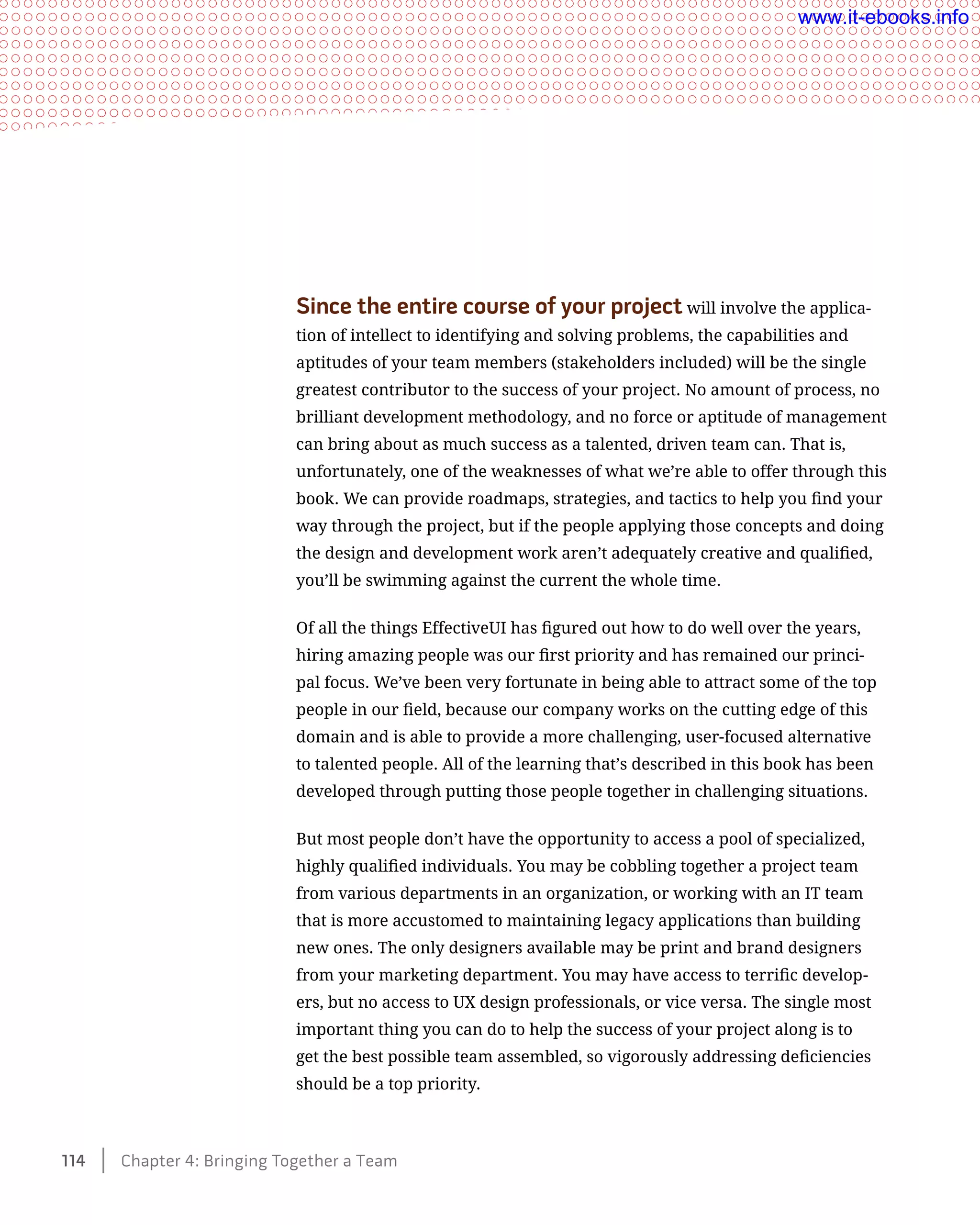 Since the entire course of your project will involve the applica-
tion of intellect to identifying and solving problems, the capabilities and
aptitudes of your team members (stakeholders included) will be the single
greatest contributor to the success of your project. No amount of process, no
brilliant development methodology, and no force or aptitude of management
can bring about as much success as a talented, driven team can. That is,
unfortunately, one of the weaknesses of what we’re able to offer through this
book. We can provide roadmaps, strategies, and tactics to help you find your
way through the project, but if the people applying those concepts and doing
the design and development work aren’t adequately creative and qualified,
you’ll be swimming against the current the whole time.
Of all the things EffectiveUI has figured out how to do well over the years,
hiring amazing people was our first priority and has remained our princi-
pal focus. We’ve been very fortunate in being able to attract some of the top
people in our field, because our company works on the cutting edge of this
domain and is able to provide a more challenging, user-focused alternative
to talented people. All of the learning that’s described in this book has been
developed through putting those people together in challenging situations.
But most people don’t have the opportunity to access a pool of specialized,
highly qualified individuals. You may be cobbling together a project team
from various departments in an organization, or working with an IT team
that is more accustomed to maintaining legacy applications than building
new ones. The only designers available may be print and brand designers
from your marketing department. You may have access to terrific develop-
ers, but no access to UX design professionals, or vice versa. The single most
important thing you can do to help the success of your project along is to
get the best possible team assembled, so vigorously addressing deficiencies
should be a top priority.
114    Chapter 4: Bringing Together a Team
www.it-ebooks.info
 