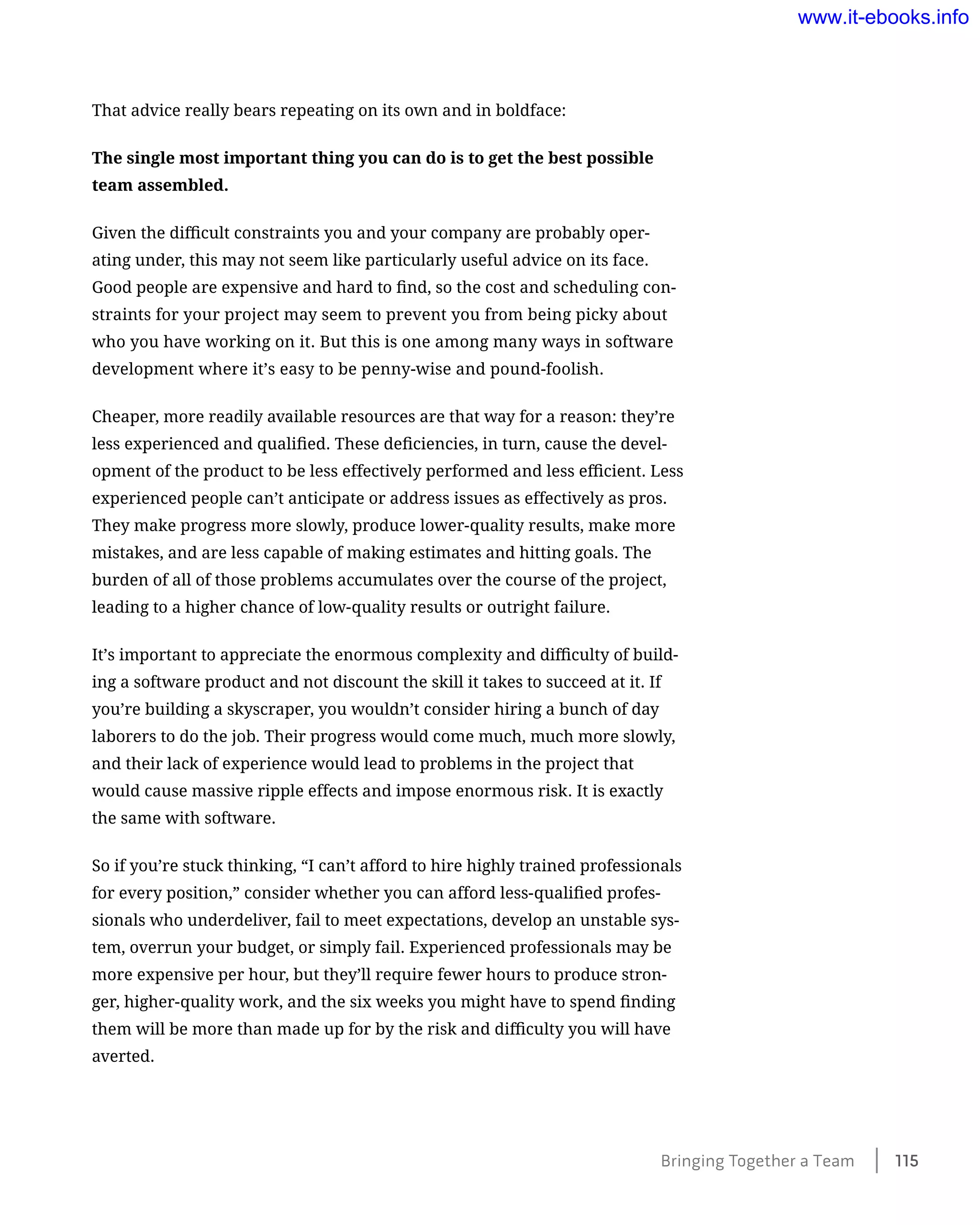 That advice really bears repeating on its own and in boldface:
The single most important thing you can do is to get the best possible
team assembled.
Given the difficult constraints you and your company are probably oper-
ating under, this may not seem like particularly useful advice on its face.
Good people are expensive and hard to find, so the cost and scheduling con-
straints for your project may seem to prevent you from being picky about
who you have working on it. But this is one among many ways in software
development where it’s easy to be penny-wise and pound-foolish.
Cheaper, more readily available resources are that way for a reason: they’re
less experienced and qualified. These deficiencies, in turn, cause the devel-
opment of the product to be less effectively performed and less efficient. Less
experienced people can’t anticipate or address issues as effectively as pros.
They make progress more slowly, produce lower-quality results, make more
mistakes, and are less capable of making estimates and hitting goals. The
burden of all of those problems accumulates over the course of the project,
leading to a higher chance of low-quality results or outright failure.
It’s important to appreciate the enormous complexity and difficulty of build-
ing a software product and not discount the skill it takes to succeed at it. If
you’re building a skyscraper, you wouldn’t consider hiring a bunch of day
laborers to do the job. Their progress would come much, much more slowly,
and their lack of experience would lead to problems in the project that
would cause massive ripple effects and impose enormous risk. It is exactly
the same with software.
So if you’re stuck thinking, “I can’t afford to hire highly trained professionals
for every position,” consider whether you can afford less-qualified profes-
sionals who underdeliver, fail to meet expectations, develop an unstable sys-
tem, overrun your budget, or simply fail. Experienced professionals may be
more expensive per hour, but they’ll require fewer hours to produce stron-
ger, higher-quality work, and the six weeks you might have to spend finding
them will be more than made up for by the risk and difficulty you will have
averted.
Bringing Together a Team ﻿    115
www.it-ebooks.info
 