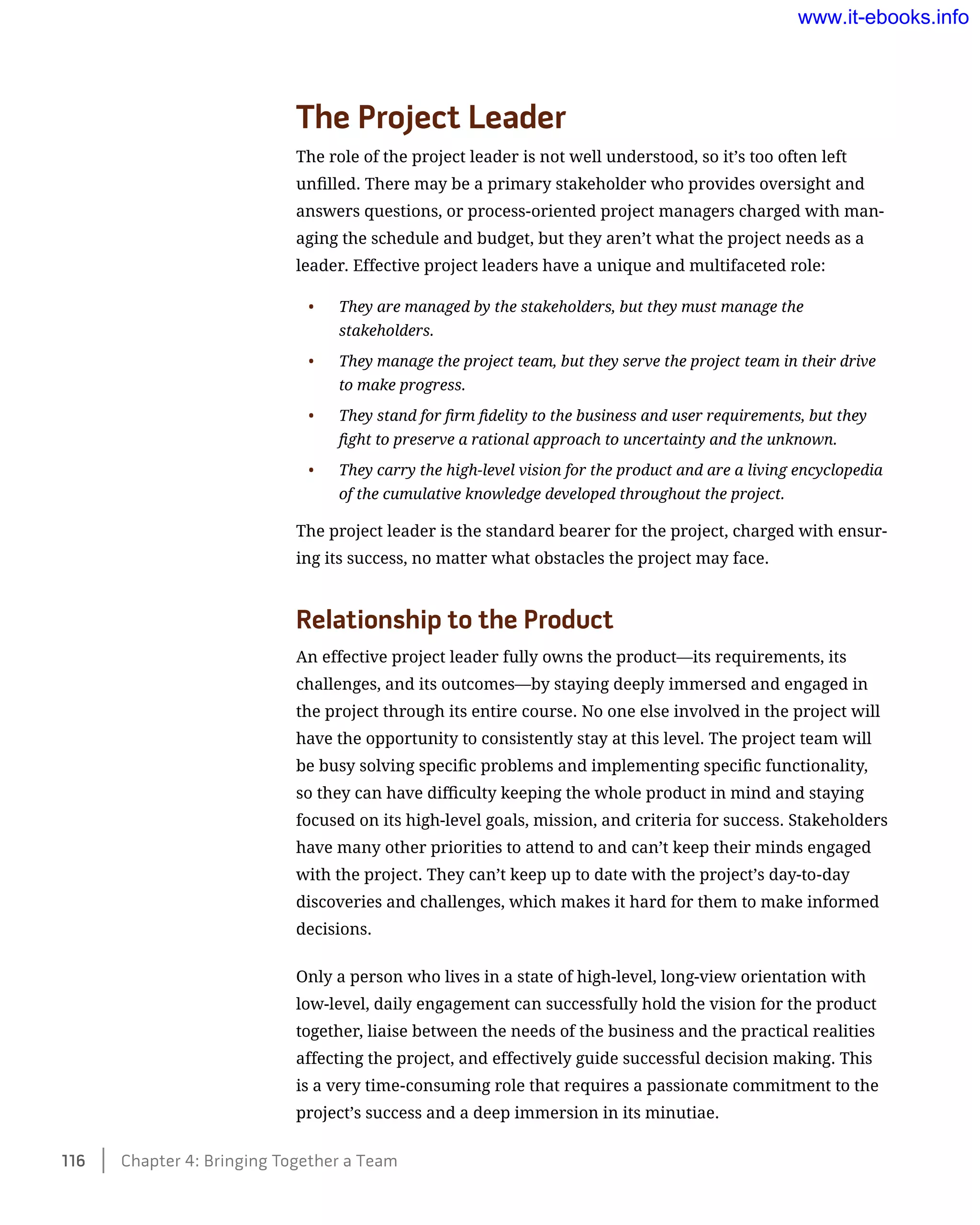 The Project Leader
The role of the project leader is not well understood, so it’s too often left
unfilled. There may be a primary stakeholder who provides oversight and
answers questions, or process-oriented project managers charged with man-
aging the schedule and budget, but they aren’t what the project needs as a
leader. Effective project leaders have a unique and multifaceted role:
•	 They are managed by the stakeholders, but they must manage the
stakeholders.
•	 They manage the project team, but they serve the project team in their drive
to make progress.
•	 They stand for firm fidelity to the business and user requirements, but they
fight to preserve a rational approach to uncertainty and the unknown.
•	 They carry the high-level vision for the product and are a living encyclopedia
of the cumulative knowledge developed throughout the project.
The project leader is the standard bearer for the project, charged with ensur-
ing its success, no matter what obstacles the project may face.
Relationship to the Product
An effective project leader fully owns the product—its requirements, its
challenges, and its outcomes—by staying deeply immersed and engaged in
the project through its entire course. No one else involved in the project will
have the opportunity to consistently stay at this level. The project team will
be busy solving specific problems and implementing specific functionality,
so they can have difficulty keeping the whole product in mind and staying
focused on its high-level goals, mission, and criteria for success. Stakeholders
have many other priorities to attend to and can’t keep their minds engaged
with the project. They can’t keep up to date with the project’s day-to-day
discoveries and challenges, which makes it hard for them to make informed
decisions.
Only a person who lives in a state of high-level, long-view orientation with
low-level, daily engagement can successfully hold the vision for the product
together, liaise between the needs of the business and the practical realities
affecting the project, and effectively guide successful decision making. This
is a very time-consuming role that requires a passionate commitment to the
project’s success and a deep immersion in its minutiae.
116    Chapter 4: Bringing Together a Team
www.it-ebooks.info
 