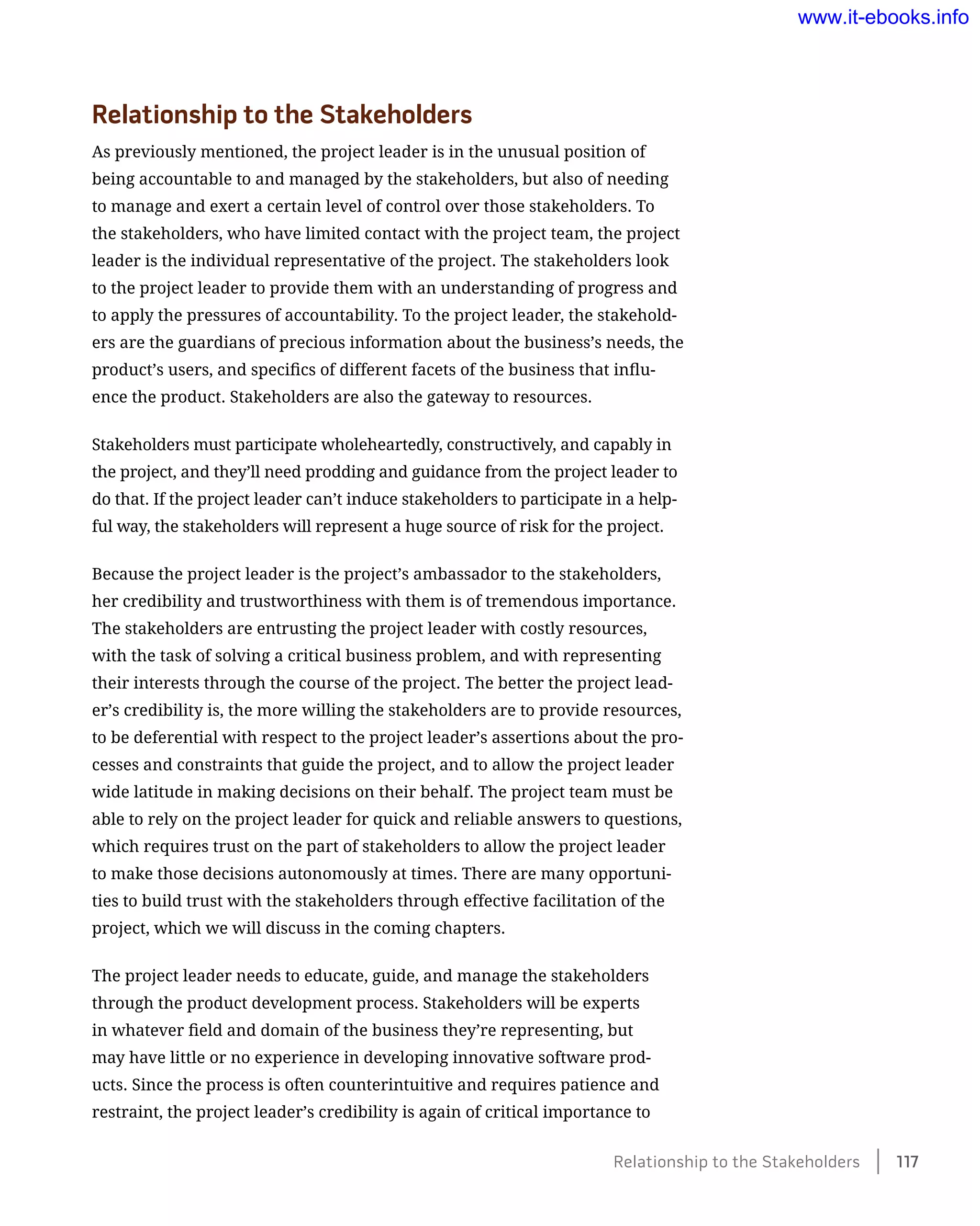 Relationship to the Stakeholders
As previously mentioned, the project leader is in the unusual position of
being accountable to and managed by the stakeholders, but also of needing
to manage and exert a certain level of control over those stakeholders. To
the stakeholders, who have limited contact with the project team, the project
leader is the individual representative of the project. The stakeholders look
to the project leader to provide them with an understanding of progress and
to apply the pressures of accountability. To the project leader, the stakehold-
ers are the guardians of precious information about the business’s needs, the
product’s users, and specifics of different facets of the business that influ-
ence the product. Stakeholders are also the gateway to resources.
Stakeholders must participate wholeheartedly, constructively, and capably in
the project, and they’ll need prodding and guidance from the project leader to
do that. If the project leader can’t induce stakeholders to participate in a help-
ful way, the stakeholders will represent a huge source of risk for the project.
Because the project leader is the project’s ambassador to the stakeholders,
her credibility and trustworthiness with them is of tremendous importance.
The stakeholders are entrusting the project leader with costly resources,
with the task of solving a critical business problem, and with representing
their interests through the course of the project. The better the project lead-
er’s credibility is, the more willing the stakeholders are to provide resources,
to be deferential with respect to the project leader’s assertions about the pro-
cesses and constraints that guide the project, and to allow the project leader
wide latitude in making decisions on their behalf. The project team must be
able to rely on the project leader for quick and reliable answers to questions,
which requires trust on the part of stakeholders to allow the project leader
to make those decisions autonomously at times. There are many opportuni-
ties to build trust with the stakeholders through effective facilitation of the
project, which we will discuss in the coming chapters.
The project leader needs to educate, guide, and manage the stakeholders
through the product development process. Stakeholders will be experts
in whatever field and domain of the business they’re representing, but
may have little or no experience in developing innovative software prod-
ucts. Since the process is often counterintuitive and requires patience and
restraint, the project leader’s credibility is again of critical importance to
Relationship to the Stakeholders    117
www.it-ebooks.info
 