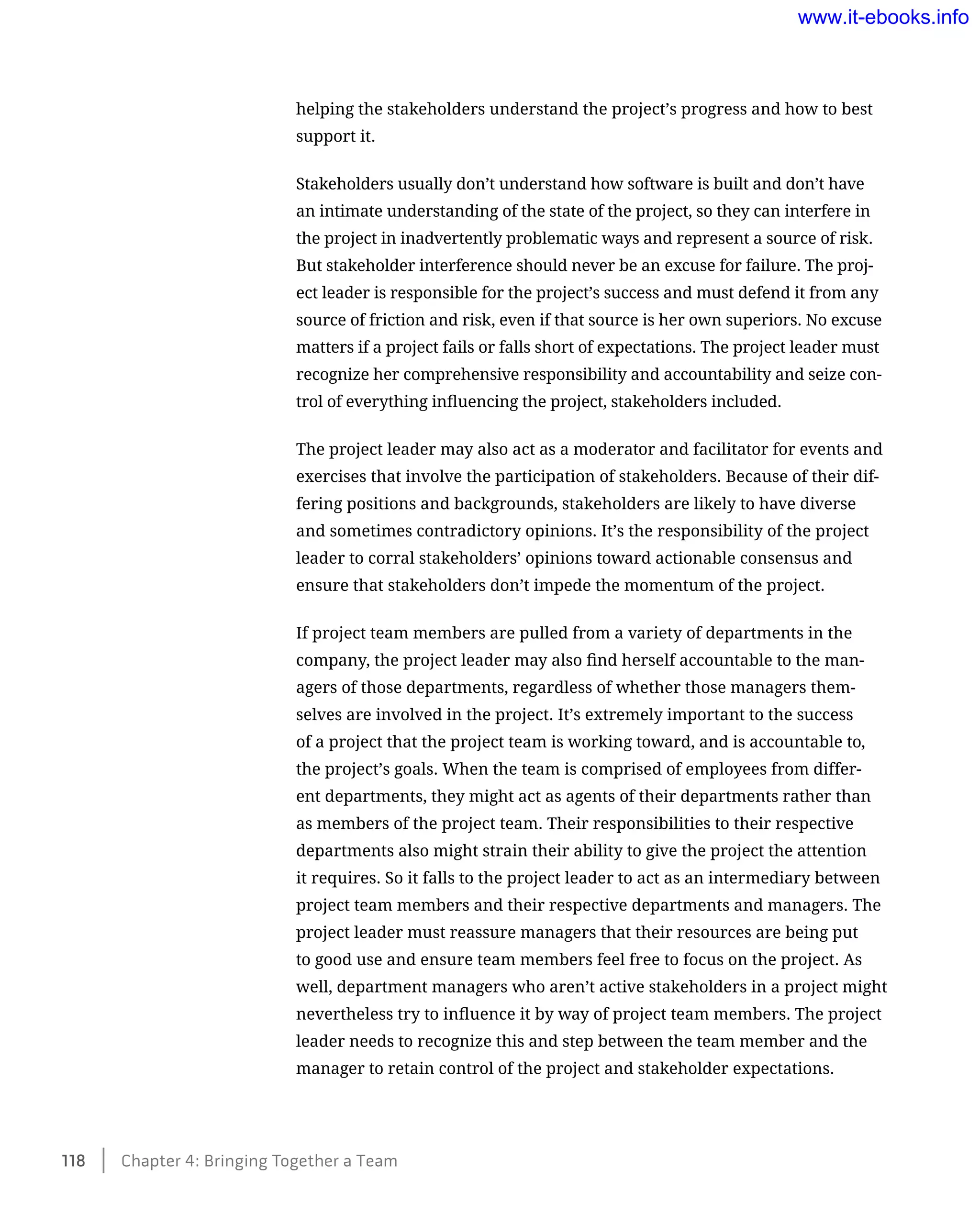 helping the stakeholders understand the project’s progress and how to best
support it.
Stakeholders usually don’t understand how software is built and don’t have
an intimate understanding of the state of the project, so they can interfere in
the project in inadvertently problematic ways and represent a source of risk.
But stakeholder interference should never be an excuse for failure. The proj-
ect leader is responsible for the project’s success and must defend it from any
source of friction and risk, even if that source is her own superiors. No excuse
matters if a project fails or falls short of expectations. The project leader must
recognize her comprehensive responsibility and accountability and seize con-
trol of everything influencing the project, stakeholders included.
The project leader may also act as a moderator and facilitator for events and
exercises that involve the participation of stakeholders. Because of their dif-
fering positions and backgrounds, stakeholders are likely to have diverse
and sometimes contradictory opinions. It’s the responsibility of the project
leader to corral stakeholders’ opinions toward actionable consensus and
ensure that stakeholders don’t impede the momentum of the project.
If project team members are pulled from a variety of departments in the
company, the project leader may also find herself accountable to the man-
agers of those departments, regardless of whether those managers them-
selves are involved in the project. It’s extremely important to the success
of a project that the project team is working toward, and is accountable to,
the project’s goals. When the team is comprised of employees from differ-
ent departments, they might act as agents of their departments rather than
as members of the project team. Their responsibilities to their respective
departments also might strain their ability to give the project the attention
it requires. So it falls to the project leader to act as an intermediary between
project team members and their respective departments and managers. The
project leader must reassure managers that their resources are being put
to good use and ensure team members feel free to focus on the project. As
well, department managers who aren’t active stakeholders in a project might
nevertheless try to influence it by way of project team members. The project
leader needs to recognize this and step between the team member and the
manager to retain control of the project and stakeholder expectations.
118    Chapter 4: Bringing Together a Team
www.it-ebooks.info
 