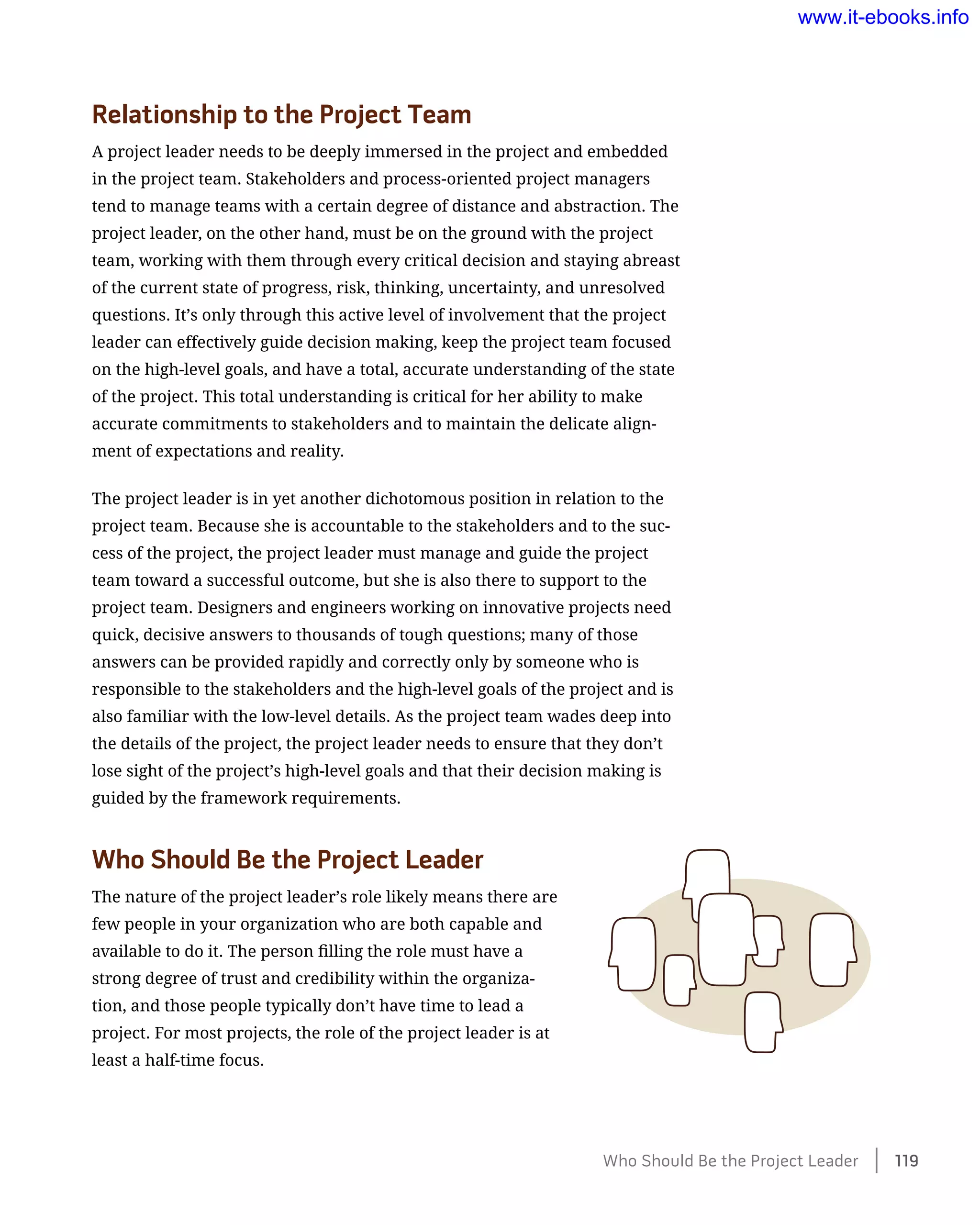 Relationship to the Project Team
A project leader needs to be deeply immersed in the project and embedded
in the project team. Stakeholders and process-oriented project managers
tend to manage teams with a certain degree of distance and abstraction. The
project leader, on the other hand, must be on the ground with the project
team, working with them through every critical decision and staying abreast
of the current state of progress, risk, thinking, uncertainty, and unresolved
questions. It’s only through this active level of involvement that the project
leader can effectively guide decision making, keep the project team focused
on the high-level goals, and have a total, accurate understanding of the state
of the project. This total understanding is critical for her ability to make
accurate commitments to stakeholders and to maintain the delicate align-
ment of expectations and reality.
The project leader is in yet another dichotomous position in relation to the
project team. Because she is accountable to the stakeholders and to the suc-
cess of the project, the project leader must manage and guide the project
team toward a successful outcome, but she is also there to support to the
project team. Designers and engineers working on innovative projects need
quick, decisive answers to thousands of tough questions; many of those
answers can be provided rapidly and correctly only by someone who is
responsible to the stakeholders and the high-level goals of the project and is
also familiar with the low-level details. As the project team wades deep into
the details of the project, the project leader needs to ensure that they don’t
lose sight of the project’s high-level goals and that their decision making is
guided by the framework requirements.
Who Should Be the Project Leader
The nature of the project leader’s role likely means there are
few people in your organization who are both capable and
available to do it. The person filling the role must have a
strong degree of trust and credibility within the organiza-
tion, and those people typically don’t have time to lead a
project. For most projects, the role of the project leader is at
least a half-time focus.
Who Should Be the Project Leader    119
www.it-ebooks.info
 