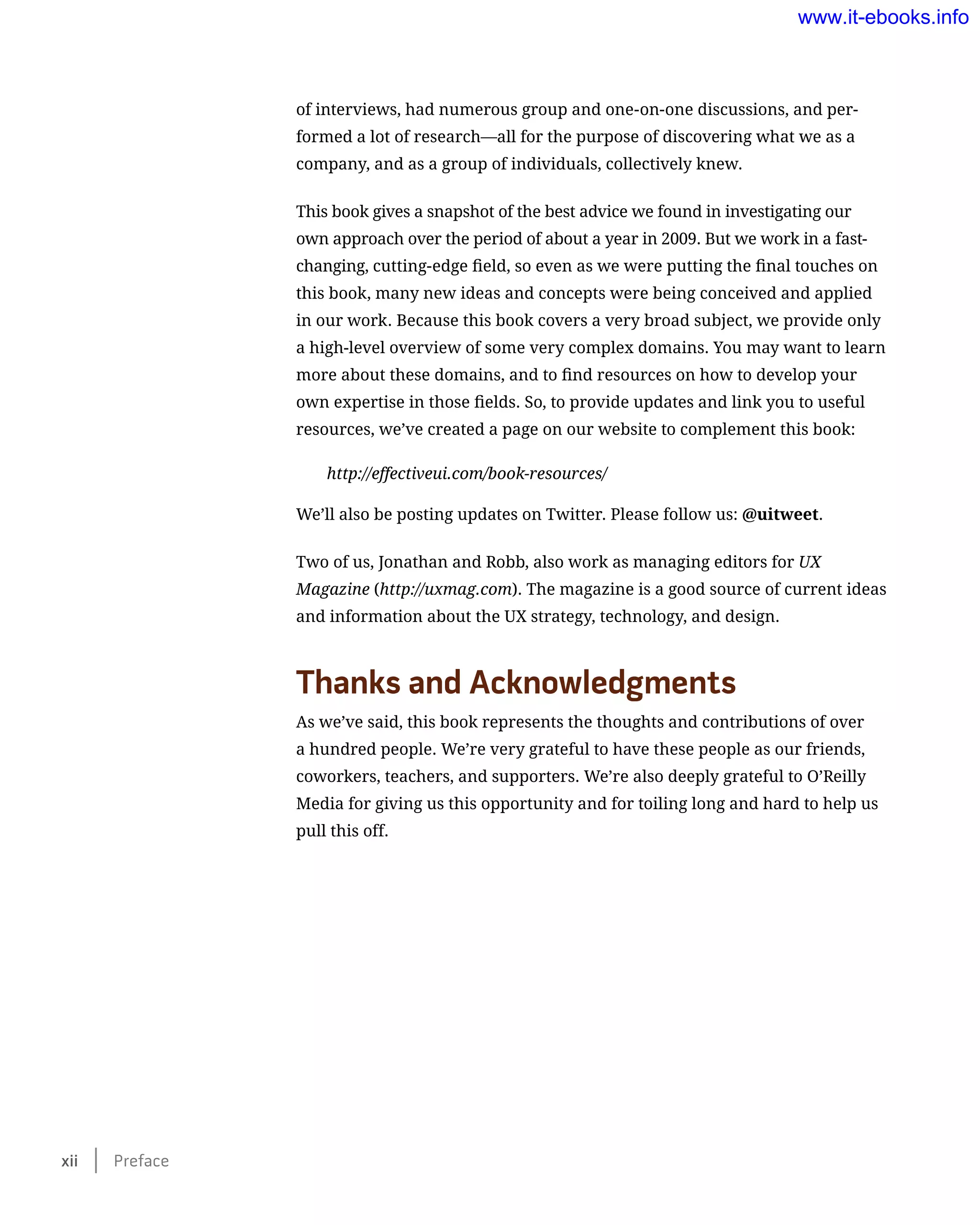 of interviews, had numerous group and one-on-one discussions, and per-
formed a lot of research—all for the purpose of discovering what we as a
company, and as a group of individuals, collectively knew.
This book gives a snapshot of the best advice we found in investigating our
own approach over the period of about a year in 2009. But we work in a fast-
changing, cutting-edge field, so even as we were putting the final touches on
this book, many new ideas and concepts were being conceived and applied
in our work. Because this book covers a very broad subject, we provide only
a high-level overview of some very complex domains. You may want to learn
more about these domains, and to find resources on how to develop your
own expertise in those fields. So, to provide updates and link you to useful
resources, we’ve created a page on our website to complement this book:
http://effectiveui.com/book-resources/
We’ll also be posting updates on Twitter. Please follow us: @uitweet.
Two of us, Jonathan and Robb, also work as managing editors for UX
Magazine (http://uxmag.com). The magazine is a good source of current ideas
and information about the UX strategy, technology, and design.
Thanks and Acknowledgments
As we’ve said, this book represents the thoughts and contributions of over
a hundred people. We’re very grateful to have these people as our friends,
coworkers, teachers, and supporters. We’re also deeply grateful to O’Reilly
Media for giving us this opportunity and for toiling long and hard to help us
pull this off.
xii    Preface
www.it-ebooks.info
 