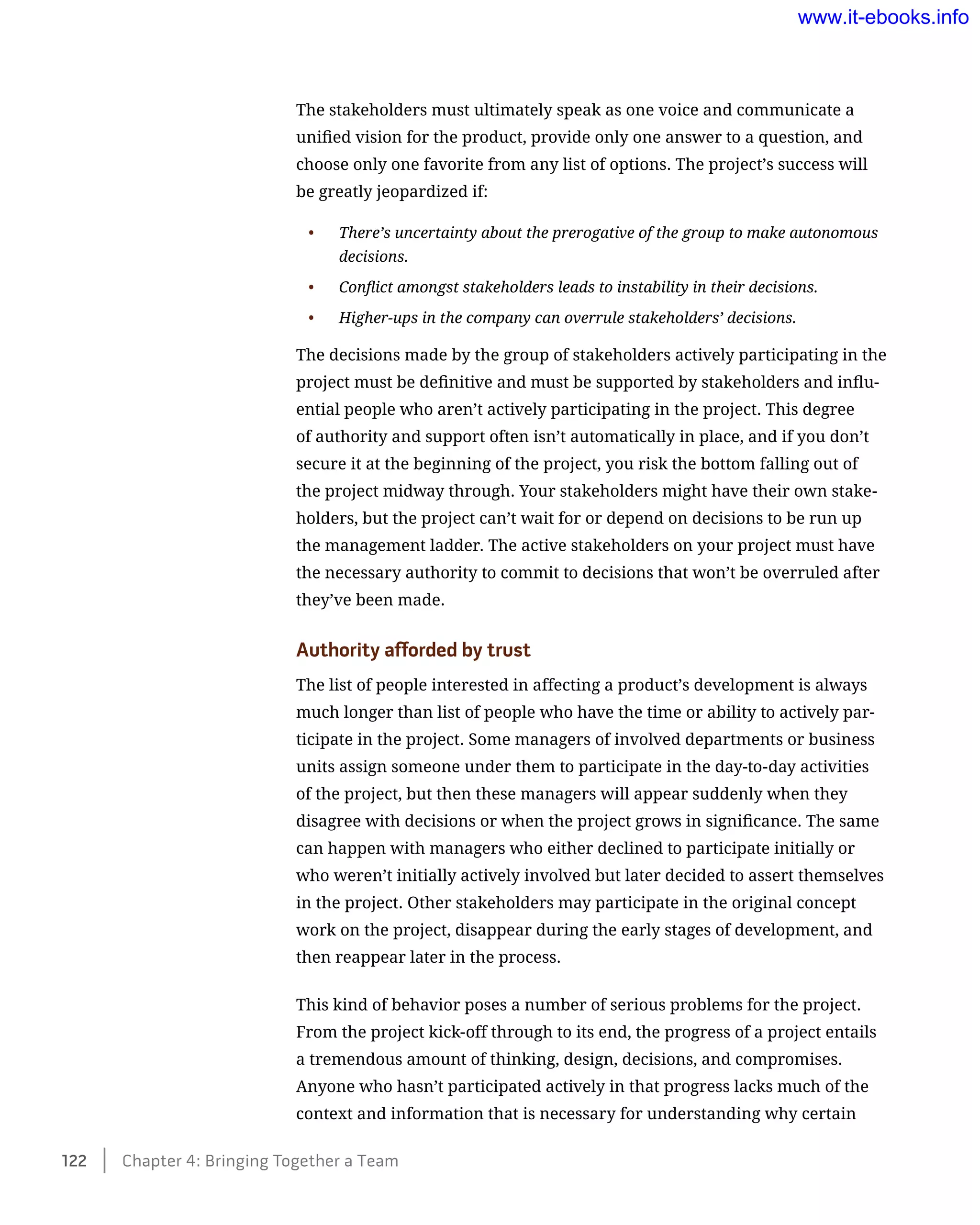The stakeholders must ultimately speak as one voice and communicate a
unified vision for the product, provide only one answer to a question, and
choose only one favorite from any list of options. The project’s success will
be greatly jeopardized if:
•	 There’s uncertainty about the prerogative of the group to make autonomous
decisions.
•	 Conflict amongst stakeholders leads to instability in their decisions.
•	 Higher-ups in the company can overrule stakeholders’ decisions.
The decisions made by the group of stakeholders actively participating in the
project must be definitive and must be supported by stakeholders and influ-
ential people who aren’t actively participating in the project. This degree
of authority and support often isn’t automatically in place, and if you don’t
secure it at the beginning of the project, you risk the bottom falling out of
the project midway through. Your stakeholders might have their own stake-
holders, but the project can’t wait for or depend on decisions to be run up
the management ladder. The active stakeholders on your project must have
the necessary authority to commit to decisions that won’t be overruled after
they’ve been made.
Authority afforded by trust
The list of people interested in affecting a product’s development is always
much longer than list of people who have the time or ability to actively par-
ticipate in the project. Some managers of involved departments or business
units assign someone under them to participate in the day-to-day activities
of the project, but then these managers will appear suddenly when they
disagree with decisions or when the project grows in significance. The same
can happen with managers who either declined to participate initially or
who weren’t initially actively involved but later decided to assert themselves
in the project. Other stakeholders may participate in the original concept
work on the project, disappear during the early stages of development, and
then reappear later in the process.
This kind of behavior poses a number of serious problems for the project.
From the project kick-off through to its end, the progress of a project entails
a tremendous amount of thinking, design, decisions, and compromises.
Anyone who hasn’t participated actively in that progress lacks much of the
context and information that is necessary for understanding why certain
122    Chapter 4: Bringing Together a Team
www.it-ebooks.info
 