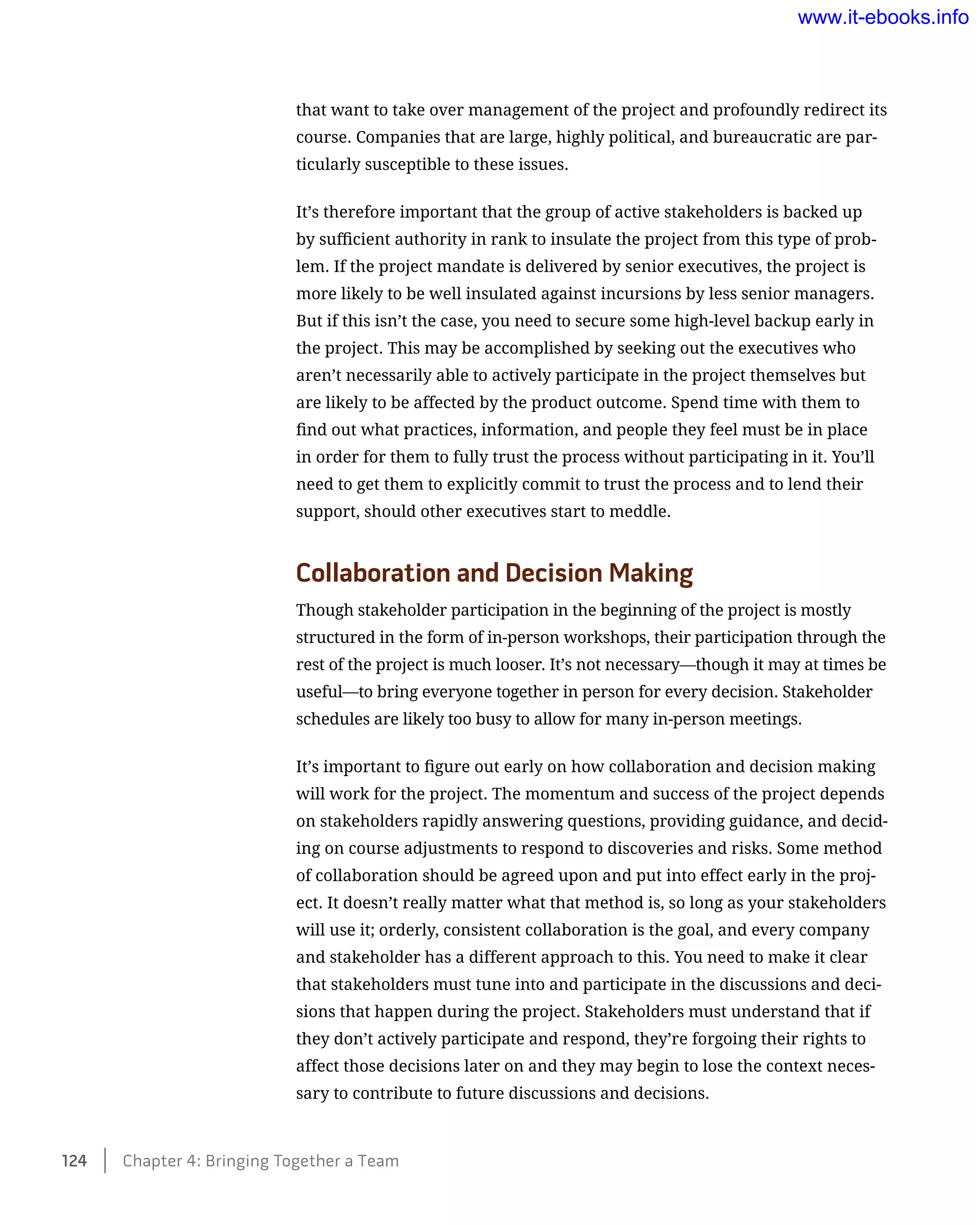 that want to take over management of the project and profoundly redirect its
course. Companies that are large, highly political, and bureaucratic are par-
ticularly susceptible to these issues.
It’s therefore important that the group of active stakeholders is backed up
by sufficient authority in rank to insulate the project from this type of prob-
lem. If the project mandate is delivered by senior executives, the project is
more likely to be well insulated against incursions by less senior managers.
But if this isn’t the case, you need to secure some high-level backup early in
the project. This may be accomplished by seeking out the executives who
aren’t necessarily able to actively participate in the project themselves but
are likely to be affected by the product outcome. Spend time with them to
find out what practices, information, and people they feel must be in place
in order for them to fully trust the process without participating in it. You’ll
need to get them to explicitly commit to trust the process and to lend their
support, should other executives start to meddle.
Collaboration and Decision Making
Though stakeholder participation in the beginning of the project is mostly
structured in the form of in-person workshops, their participation through the
rest of the project is much looser. It’s not necessary—though it may at times be
useful—to bring everyone together in person for every decision. Stakeholder
schedules are likely too busy to allow for many in-person meetings.
It’s important to figure out early on how collaboration and decision making
will work for the project. The momentum and success of the project depends
on stakeholders rapidly answering questions, providing guidance, and decid-
ing on course adjustments to respond to discoveries and risks. Some method
of collaboration should be agreed upon and put into effect early in the proj-
ect. It doesn’t really matter what that method is, so long as your stakeholders
will use it; orderly, consistent collaboration is the goal, and every company
and stakeholder has a different approach to this. You need to make it clear
that stakeholders must tune into and participate in the discussions and deci-
sions that happen during the project. Stakeholders must understand that if
they don’t actively participate and respond, they’re forgoing their rights to
affect those decisions later on and they may begin to lose the context neces-
sary to contribute to future discussions and decisions.
124    Chapter 4: Bringing Together a Team
www.it-ebooks.info
 