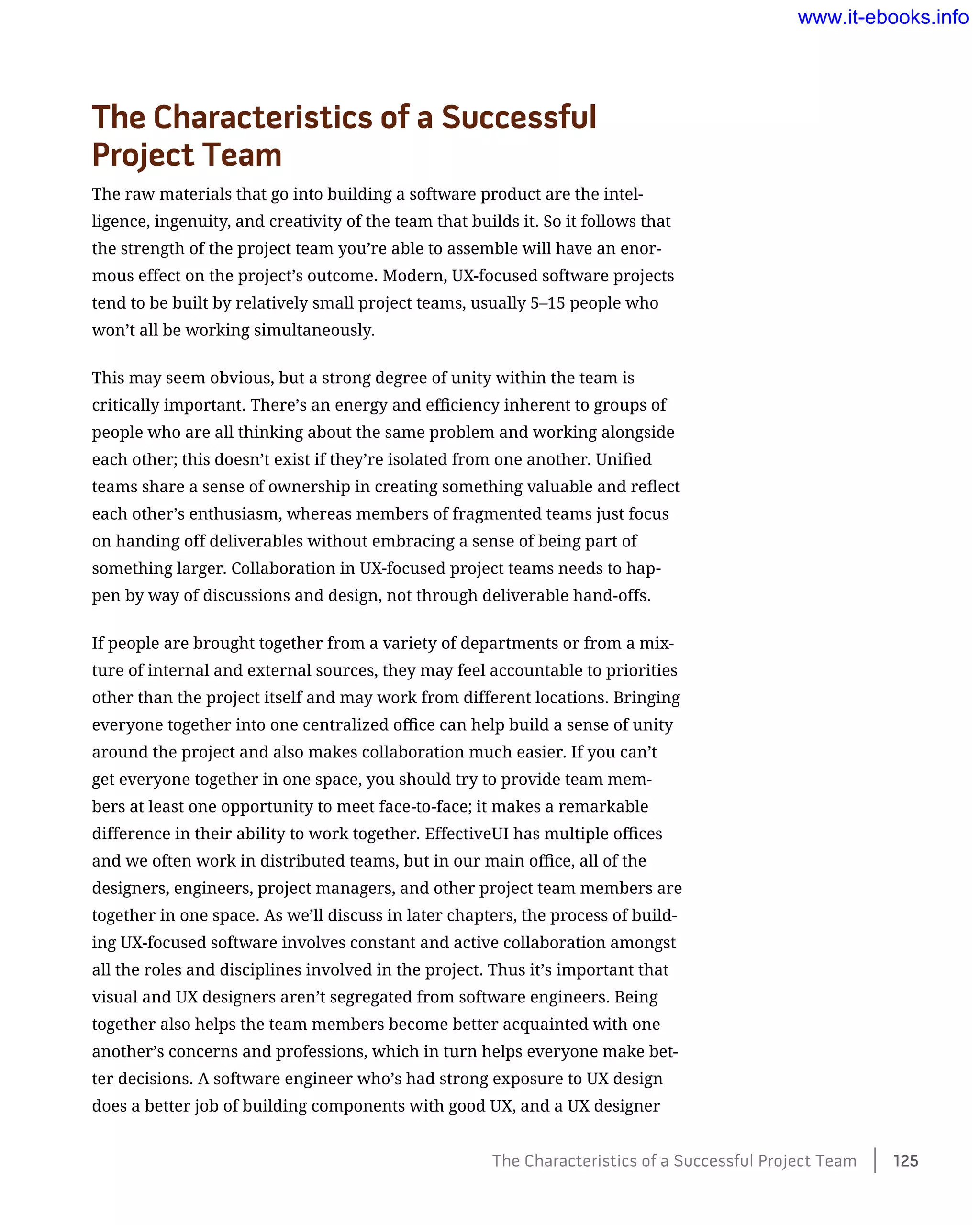 The Characteristics of a Successful 	
Project Team
The raw materials that go into building a software product are the intel-
ligence, ingenuity, and creativity of the team that builds it. So it follows that
the strength of the project team you’re able to assemble will have an enor-
mous effect on the project’s outcome. Modern, UX-focused software projects
tend to be built by relatively small project teams, usually 5–15 people who
won’t all be working simultaneously.
This may seem obvious, but a strong degree of unity within the team is
critically important. There’s an energy and efficiency inherent to groups of
people who are all thinking about the same problem and working alongside
each other; this doesn’t exist if they’re isolated from one another. Unified
teams share a sense of ownership in creating something valuable and reflect
each other’s enthusiasm, whereas members of fragmented teams just focus
on handing off deliverables without embracing a sense of being part of
something larger. Collaboration in UX-focused project teams needs to hap-
pen by way of discussions and design, not through deliverable hand-offs.
If people are brought together from a variety of departments or from a mix-
ture of internal and external sources, they may feel accountable to priorities
other than the project itself and may work from different locations. Bringing
everyone together into one centralized office can help build a sense of unity
around the project and also makes collaboration much easier. If you can’t
get everyone together in one space, you should try to provide team mem-
bers at least one opportunity to meet face-to-face; it makes a remarkable
difference in their ability to work together. EffectiveUI has multiple offices
and we often work in distributed teams, but in our main office, all of the
designers, engineers, project managers, and other project team members are
together in one space. As we’ll discuss in later chapters, the process of build-
ing UX-focused software involves constant and active collaboration amongst
all the roles and disciplines involved in the project. Thus it’s important that
visual and UX designers aren’t segregated from software engineers. Being
together also helps the team members become better acquainted with one
another’s concerns and professions, which in turn helps everyone make bet-
ter decisions. A software engineer who’s had strong exposure to UX design
does a better job of building components with good UX, and a UX designer
The Characteristics of a Successful Project Team    125
www.it-ebooks.info
 