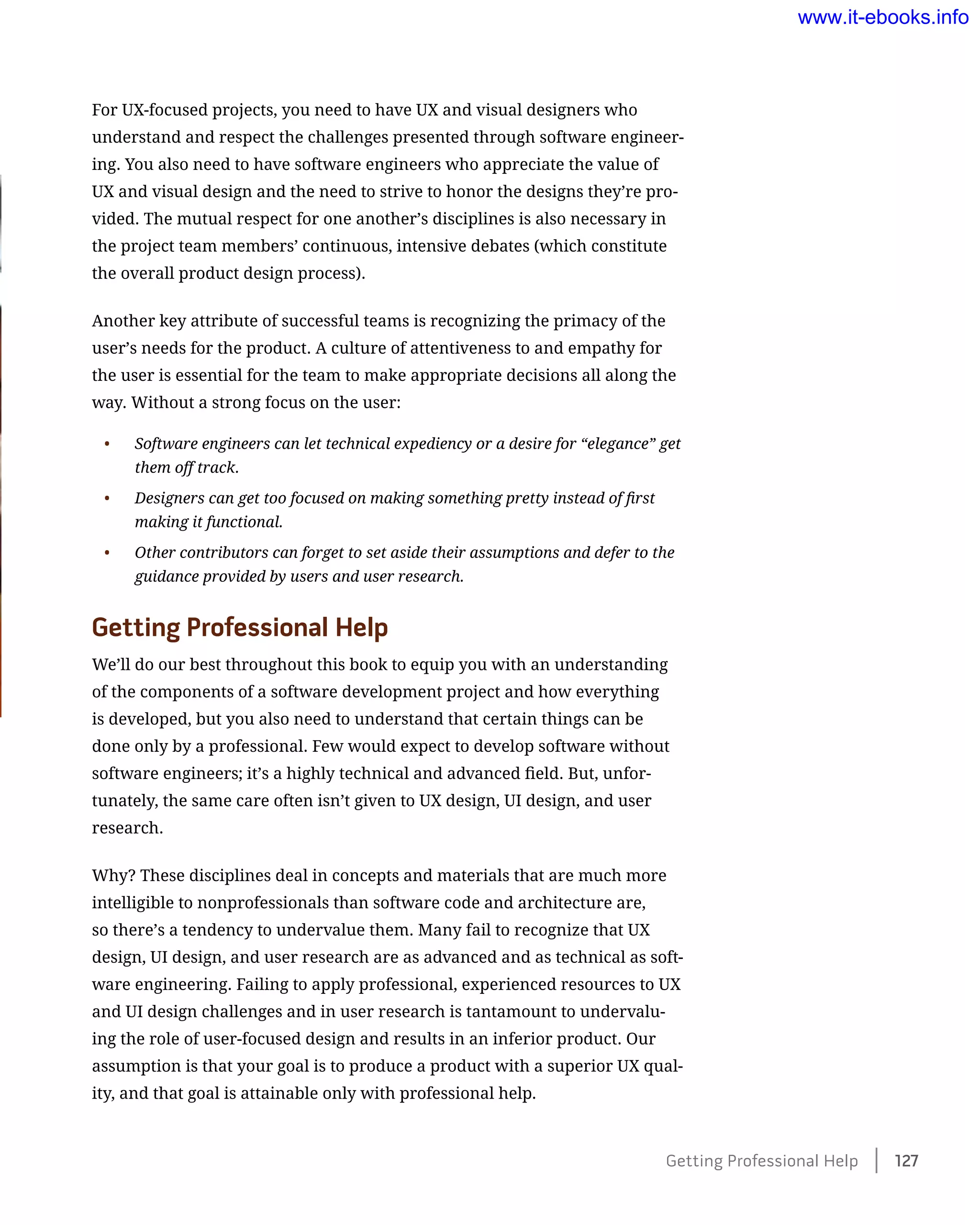 For UX-focused projects, you need to have UX and visual designers who
understand and respect the challenges presented through software engineer-
ing. You also need to have software engineers who appreciate the value of
UX and visual design and the need to strive to honor the designs they’re pro-
vided. The mutual respect for one another’s disciplines is also necessary in
the project team members’ continuous, intensive debates (which constitute
the overall product design process).
Another key attribute of successful teams is recognizing the primacy of the
user’s needs for the product. A culture of attentiveness to and empathy for
the user is essential for the team to make appropriate decisions all along the
way. Without a strong focus on the user:
•	 Software engineers can let technical expediency or a desire for “elegance” get
them off track.
•	 Designers can get too focused on making something pretty instead of first
making it functional.
•	 Other contributors can forget to set aside their assumptions and defer to the
guidance provided by users and user research.
Getting Professional Help
We’ll do our best throughout this book to equip you with an understanding
of the components of a software development project and how everything
is developed, but you also need to understand that certain things can be
done only by a professional. Few would expect to develop software without
software engineers; it’s a highly technical and advanced field. But, unfor-
tunately, the same care often isn’t given to UX design, UI design, and user
research.
Why? These disciplines deal in concepts and materials that are much more
intelligible to nonprofessionals than software code and architecture are,
so there’s a tendency to undervalue them. Many fail to recognize that UX
design, UI design, and user research are as advanced and as technical as soft-
ware engineering. Failing to apply professional, experienced resources to UX
and UI design challenges and in user research is tantamount to undervalu-
ing the role of user-focused design and results in an inferior product. Our
assumption is that your goal is to produce a product with a superior UX qual-
ity, and that goal is attainable only with professional help.
Getting Professional Help    127
www.it-ebooks.info
 