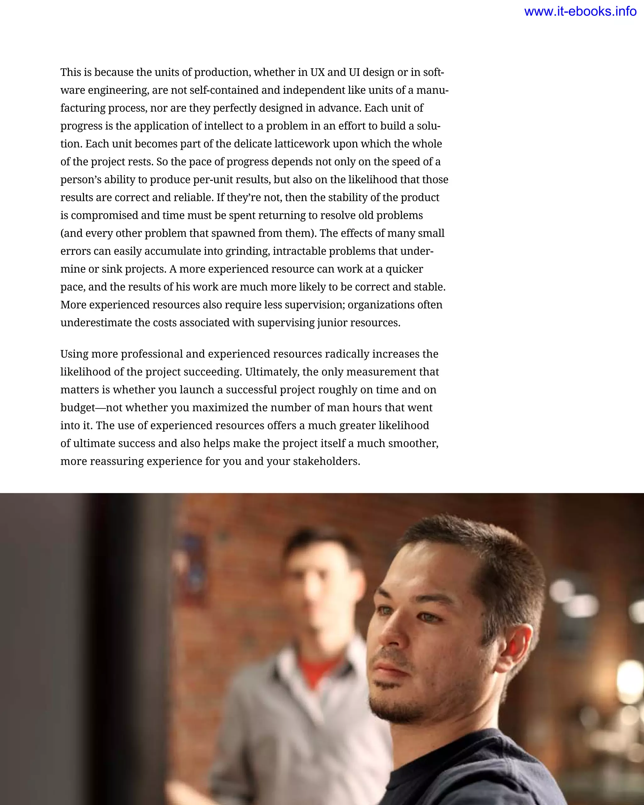 This is because the units of production, whether in UX and UI design or in soft-
ware engineering, are not self-contained and independent like units of a manu-
facturing process, nor are they perfectly designed in advance. Each unit of
progress is the application of intellect to a problem in an effort to build a solu-
tion. Each unit becomes part of the delicate latticework upon which the whole
of the project rests. So the pace of progress depends not only on the speed of a
person’s ability to produce per-unit results, but also on the likelihood that those
results are correct and reliable. If they’re not, then the stability of the product
is compromised and time must be spent returning to resolve old problems
(and every other problem that spawned from them). The effects of many small
errors can easily accumulate into grinding, intractable problems that under-
mine or sink projects. A more experienced resource can work at a quicker
pace, and the results of his work are much more likely to be correct and stable.
More experienced resources also require less supervision; organizations often
underestimate the costs associated with supervising junior resources.
Using more professional and experienced resources radically increases the
likelihood of the project succeeding. Ultimately, the only measurement that
matters is whether you launch a successful project roughly on time and on
budget—not whether you maximized the number of man hours that went
into it. The use of experienced resources offers a much greater likelihood
of ultimate success and also helps make the project itself a much smoother,
more reassuring experience for you and your stakeholders.
The Characteristics of a Successful Project Team     129
www.it-ebooks.info
 