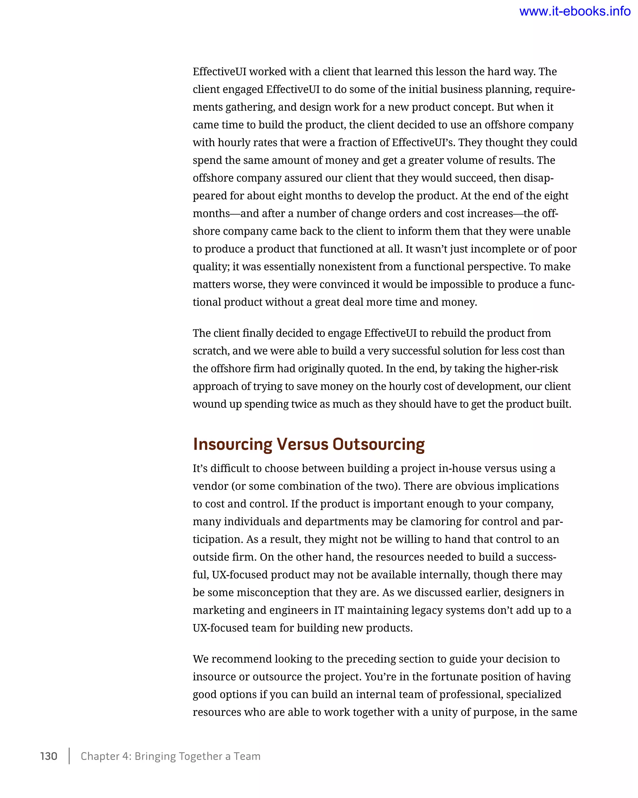 EffectiveUI worked with a client that learned this lesson the hard way. The
client engaged EffectiveUI to do some of the initial business planning, require-
ments gathering, and design work for a new product concept. But when it
came time to build the product, the client decided to use an offshore company
with hourly rates that were a fraction of EffectiveUI’s. They thought they could
spend the same amount of money and get a greater volume of results. The
offshore company assured our client that they would succeed, then disap-
peared for about eight months to develop the product. At the end of the eight
months—and after a number of change orders and cost increases—the off-
shore company came back to the client to inform them that they were unable
to produce a product that functioned at all. It wasn’t just incomplete or of poor
quality; it was essentially nonexistent from a functional perspective. To make
matters worse, they were convinced it would be impossible to produce a func-
tional product without a great deal more time and money.
The client finally decided to engage EffectiveUI to rebuild the product from
scratch, and we were able to build a very successful solution for less cost than
the offshore firm had originally quoted. In the end, by taking the higher-risk
approach of trying to save money on the hourly cost of development, our client
wound up spending twice as much as they should have to get the product built.
Insourcing Versus Outsourcing
It’s difficult to choose between building a project in-house versus using a
vendor (or some combination of the two). There are obvious implications
to cost and control. If the product is important enough to your company,
many individuals and departments may be clamoring for control and par-
ticipation. As a result, they might not be willing to hand that control to an
outside firm. On the other hand, the resources needed to build a success-
ful, UX-focused product may not be available internally, though there may
be some misconception that they are. As we discussed earlier, designers in
marketing and engineers in IT maintaining legacy systems don’t add up to a
UX-focused team for building new products.
We recommend looking to the preceding section to guide your decision to
insource or outsource the project. You’re in the fortunate position of having
good options if you can build an internal team of professional, specialized
resources who are able to work together with a unity of purpose, in the same
130    Chapter 4: Bringing Together a Team
www.it-ebooks.info
 